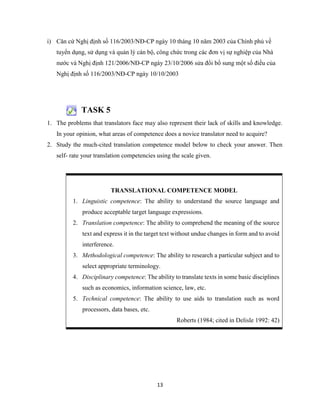 13
i) Căn cứ Nghị định số 116/2003/NĐ-CP ngày 10 tháng 10 năm 2003 của Chính phủ về
tuyển dụng, sử dụng và quản lý cán bộ, công chức trong các đơn vị sự nghiệp của Nhà
nước và Nghị định 121/2006/NĐ-CP ngày 23/10/2006 sửa đổi bổ sung một số điều của
Nghị định số 116/2003/NĐ-CP ngày 10/10/2003
TASK 5
1. The problems that translators face may also represent their lack of skills and knowledge.
In your opinion, what areas of competence does a novice translator need to acquire?
2. Study the much-cited translation competence model below to check your answer. Then
self- rate your translation competencies using the scale given.
TRANSLATIONAL COMPETENCE MODEL
1. Linguistic competence: The ability to understand the source language and
produce acceptable target language expressions.
2. Translation competence: The ability to comprehend the meaning of the source
text and express it in the target text without undue changes in form and to avoid
interference.
3. Methodological competence: The ability to research a particular subject and to
select appropriate terminology.
4. Disciplinary competence: The ability to translate texts in some basic disciplines
such as economics, information science, law, etc.
5. Technical competence: The ability to use aids to translation such as word
processors, data bases, etc.
Roberts (1984; cited in Delisle 1992: 42)
 