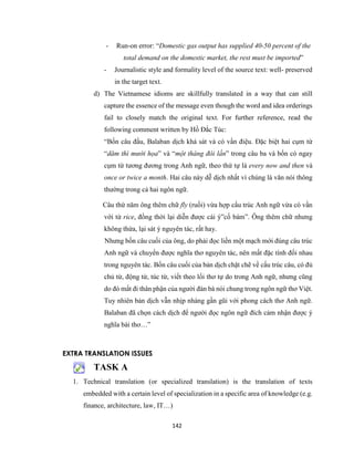 142
- Run-on error: “Domestic gas output has supplied 40-50 percent of the
total demand on the domestic market, the rest must be imported”
- Journalistic style and formality level of the source text: well- preserved
in the target text.
d) The Vietnamese idioms are skillfully translated in a way that can still
capture the essence of the message even though the word and idea orderings
fail to closely match the original text. For further reference, read the
following comment written by Hồ Đắc Túc:
“Bốn câu đầu, Balaban dịch khá sát và có vần điệu. Đặc biệt hai cụm từ
“dăm thì mười họa” và “một tháng đôi lần” trong câu ba và bốn có ngay
cụm từ tương đương trong Anh ngữ, theo thứ tự là every now and then và
once or twice a month. Hai câu này dễ dịch nhất vì chúng là văn nói thông
thường trong cả hai ngôn ngữ.
Câu thứ năm ông thêm chữ fly (ruồi) vừa hợp cấu trúc Anh ngữ vừa có vần
với từ rice, đồng thời lại diễn được cái ý”cố bám”. Ông thêm chữ nhưng
không thừa, lại sát ý nguyên tác, rất hay.
Nhưng bốn câu cuối của ông, do phải đọc liền một mạch mới đúng câu trúc
Anh ngữ và chuyển được nghĩa thơ nguyên tác, nên mất đặc tính đối nhau
trong nguyên tác. Bốn câu cuối của bản dịch chặt chẽ về cấu trúc câu, có đủ
chủ từ, động từ, túc từ, viết theo lối thơ tự do trong Anh ngữ, nhưng cũng
do đó mất đi thân phận của người đàn bà nói chung trong ngôn ngữ thơ Việt.
Tuy nhiên bản dịch vẫn nhịp nhàng gần gũi với phong cách thơ Anh ngữ.
Balaban đã chọn cách dịch để người đọc ngôn ngữ đích cảm nhận được ý
nghĩa bài thơ…”
EXTRA TRANSLATION ISSUES
TASK A
1. Technical translation (or specialized translation) is the translation of texts
embedded with a certain level of specialization in a specific area of knowledge (e.g.
finance, architecture, law, IT…)
 