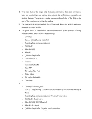 143
2. Two main factors that might help distinguish specialized from non- specialized
texts are terminology and writing conventions (i.e. collocations, syntactic and
stylistic feature). Those factors require much prior knowledge of the field on the
part of the translators as well as the readers.
3. The more widely accepted ratio is that of Newmark. However, we still need more
empirical evidence on this.
4. The given article is a specialized text as demonstrated by the presence of many
economic terms. Those include the following:
- Giá xăng
- Liên bộ Công Thương - Tài chính
- Doanh nghiệp kinh doanh đầu mối
- Giá bán lẻ
- Xăng RON 92
- Xăng E5
- Quỹ bình ổn giá dầu
- Dầu diesel 0.05S
- Dầu hỏa
- Dầu mazut 180CST
- Dầu WTI
- Thị trường New York
- Thùng (dầu)
- Thị trường Luân Đôn
- Dầu Brent
5.
- Giá xăng: Gasoline price
- Liên bộ Công Thương - Tài chính: Inter-ministries of Finance and Industry &
Trade
- Doanh nghiệp kinh doanh đầu mối: Wholesale enterprises
- Giá bán lẻ: Retail prices
- Xăng RON 92: RON 92 petrol
- Xăng E5: E5 petrol
- Quỹ bình ổn giá dầu: Oil price stabilization fund
 