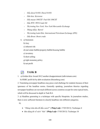 144
- Dầu diesel 0.05S: Diesel 0.05S
- Dầu hỏa: Kerosene
- Dầu mazut 180CST: Fuel Oil 180CST
- Dầu WTI: WTI Crude Oil
- Thị trường New York: New York Mercantile Exchange
- Thùng (dầu): Barrel
- Thị trường Luân Đôn: International Petroleum Exchange (IPE)
- Dầu Brent: Brent crude
6. a) brainstem
b) Jury
c) inherent risk
d) real estate bubble/property bubble/housing bubble
e) inventory
f) short-selling
g) tight monetary policy
h) net profit
TASK B
1. a) Golden Kite Award 2012 another disappointment (talkvietnam.com)
b) HSBC profit hit by debt revaluation (bloomberg.com)
2. Translating newspaper headlines may pose a real challenge for students because of their
ignorance of the headline norms. Generally speaking, journalism theories regarding
newspaper headlines are not much different across countries except for some typical traits,
which will be discussed in depth in Task B.4.
3. a) Headline generating is a technique with specific blueprints. In journalism studies,
there is now sufficient literature to classify headlines into different categories.
b)
 “Đừng trăm dâu đổ đầu canxi!” ( Pháp Luật- 17/03/2013): Technique 4
 Báo động đỏ về sách “bẩn” (Pháp Luật- 17/03/2013): Technique 10
 