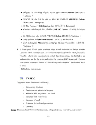145
 Hồng Đà Lạt khan hàng, hồng Hà Nội lên ngôi (TBKTSG Online- 08/03/2014):
Technique 7
 TPHCM: Sở Du lịch lại tách ra khỏi Sở VH-TT-DL (TBKTSG Online-
10/03/2014): Technique 11
 Về đâu, Thái Lan? ( Đời sống pháp luật- 10/03/ 2014): Technique 3
 Cholimex chào bán gần 50% cổ phần- (TBKTSG Online- 1/2/2016): Technique
1
 Số 0 không tròn trĩnh ở VNCB (TBKTSG Online- 12/2/2015): Technique 1
 Sóng ngầm lãi suất (TBKTSG Online- 15/9/2015): Technique 10
 Khởi tố, tạm giam 4 bị can trộm nhà đại gia Cà Mau (Thanh niên- 15/2/2016):
Technique 9
4. a) Some parts of the given headlines might sound unfamiliar to foreign readers
(Ministry- which Ministry?; Can Tho- where is this place?; products- which products?;
Vinashin- what is this organization?). All of these terms should be clarified as an
understanding aid for the target readership. For example, BBC News used “Vietnam
ship scandal executives” instead of “Vinashin’s former chairman” for the same piece
of news.
b) Students’ own answers
TASK C
Suggested issues for students’ self- study:
- Comparison structures
- Evaluative and speculative language
- Sentences with the former….the latter
- Sentences with respectively
- Language of trend
- Fractions, decimals and percentages
- Currency
Notes: All issues should be revised and recorded bilingually from a contrastive analysis view.
 