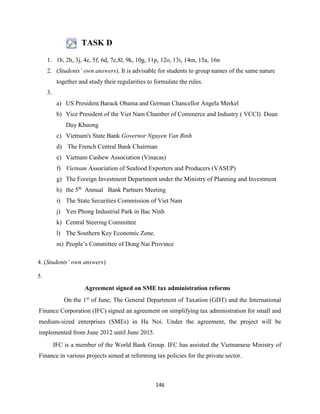 146
TASK D
1. 1b, 2h, 3j, 4e, 5f, 6d, 7c,8l, 9k, 10g, 11p, 12o, 13i, 14m, 15a, 16n
2. (Students’ own answers). It is advisable for students to group names of the same nature
together and study their regularities to formulate the rules.
3.
a) US President Barack Obama and German Chancellor Angela Merkel
b) Vice President of the Viet Nam Chamber of Commerce and Industry ( VCCI) Doan
Duy Khuong
c) Vietnam's State Bank Governor Nguyen Van Binh
d) The French Central Bank Chairman
e) Vietnam Cashew Association (Vinacas)
f) Vietnam Association of Seafood Exporters and Producers (VASEP)
g) The Foreign Investment Department under the Ministry of Planning and Investment
h) the 5th
Annual Bank Partners Meeting
i) The State Securities Commission of Viet Nam
j) Yen Phong Industrial Park in Bac Ninh
k) Central Steering Committee
l) The Southern Key Economic Zone.
m) People’s Committee of Dong Nai Province
4. (Students’ own answers)
5.
Agreement signed on SME tax administration reforms
On the 1st
of June, The General Department of Taxation (GDT) and the International
Finance Corporation (IFC) signed an agreement on simplifying tax administration for small and
medium-sized enterprises (SMEs) in Ha Noi. Under the agreement, the project will be
implemented from June 2012 until June 2015.
IFC is a member of the World Bank Group. IFC has assisted the Vietnamese Ministry of
Finance in various projects aimed at reforming tax policies for the private sector.
 