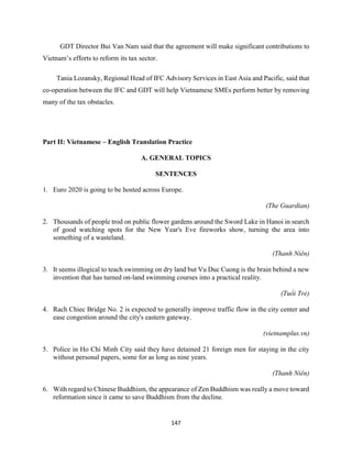 147
GDT Director Bui Van Nam said that the agreement will make significant contributions to
Vietnam’s efforts to reform its tax sector.
Tania Lozansky, Regional Head of IFC Advisory Services in East Asia and Pacific, said that
co-operation between the IFC and GDT will help Vietnamese SMEs perform better by removing
many of the tax obstacles.
Part II: Vietnamese – English Translation Practice
A. GENERAL TOPICS
SENTENCES
1. Euro 2020 is going to be hosted across Europe.
(The Guardian)
2. Thousands of people trod on public flower gardens around the Sword Lake in Hanoi in search
of good watching spots for the New Year's Eve fireworks show, turning the area into
something of a wasteland.
(Thanh Niên)
3. It seems illogical to teach swimming on dry land but Vu Duc Cuong is the brain behind a new
invention that has turned on-land swimming courses into a practical reality.
(Tuổi Trẻ)
4. Rach Chiec Bridge No. 2 is expected to generally improve traffic flow in the city center and
ease congestion around the city's eastern gateway.
(vietnamplus.vn)
5. Police in Ho Chi Minh City said they have detained 21 foreign men for staying in the city
without personal papers, some for as long as nine years.
(Thanh Niên)
6. With regard to Chinese Buddhism, the appearance of Zen Buddhism was really a move toward
reformation since it came to save Buddhism from the decline.
 
