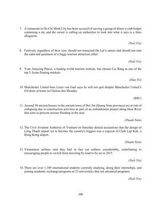 148
7. A restaurant in Ho Chi Minh City has been accused of serving a group of diners a crab hotpot
containing a rat, and the owner is calling on authorities to look into what it says is a false
allegation.
(Tuổi Trẻ)
8. Festivals, regardless of their size, should not transcend Da Lat’s nature and should not ruin
the calm and quietness of a foggy tourism attraction either
(Tuổi Trẻ)
9. Your Amazing Places, a leading world tourism website, has chosen Cai Rang as one of the
top 5 Asian floating markets.
(Dân Trí)
10. Manchester United boss Louis van Gaal says he will not quit despite Manchester United’s
0-0 draw at home to Chelsea this Monday
(BBC)
11. Around 50 ancient houses in the ancient town of Hoi An (Quang Nam province) are at risk of
collapsing due to construction activities as part of an embankment project along Hoai River
that aims to prevent serious flooding in the area
(Thanh Niên)
12. The Civil Aviation Authority of Vietnam on Saturday denied accusations that the design of
Long Thanh airport set to become the country's biggest was a copycat of Chek Lap Kok, a
Hong Kong airport.
(Thanh Niên)
13. Vietnamese airlines said they had in fact cut airfares considerably, contributing to
encouraging people to switch from traveling by road to by air in 2015.
(Tuổi Trẻ)
14. There are over 1,100 international students currently studying, doing their internships, and
joining academic exchange programs at 23 universities that run advanced programs.
(Tuổi Trẻ)
 