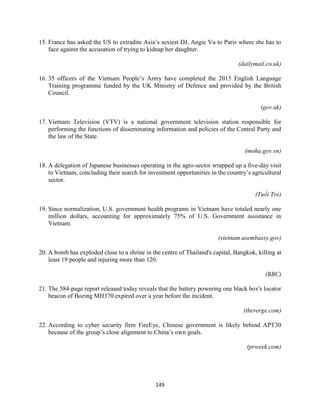 149
15. France has asked the US to extradite Asia’s sexiest DJ, Angie Vu to Paris where she has to
face against the accusation of trying to kidnap her daughter.
(dailymail.co.uk)
16. 35 officers of the Vietnam People’s Army have completed the 2015 English Language
Training programme funded by the UK Ministry of Defence and provided by the British
Council.
(gov.uk)
17. Vietnam Television (VTV) is a national government television station responsible for
performing the functions of disseminating information and policies of the Central Party and
the law of the State.
(moha.gov.vn)
18. A delegation of Japanese businesses operating in the agro-sector wrapped up a five-day visit
to Vietnam, concluding their search for investment opportunities in the country’s agricultural
sector.
(Tuổi Trẻ)
19. Since normalization, U.S. government health programs in Vietnam have totaled nearly one
million dollars, accounting for approximately 75% of U.S. Government assistance in
Vietnam.
(vietnam.usembassy.gov)
20. A bomb has exploded close to a shrine in the centre of Thailand's capital, Bangkok, killing at
least 19 people and injuring more than 120.
(BBC)
21. The 584-page report released today reveals that the battery powering one black box's locator
beacon of Boeing MH370 expired over a year before the incident.
(theverge.com)
22. According to cyber security firm FireEye, Chinese government is likely behind APT30
because of the group’s close alignment to China’s own goals.
(prweek.com)
 