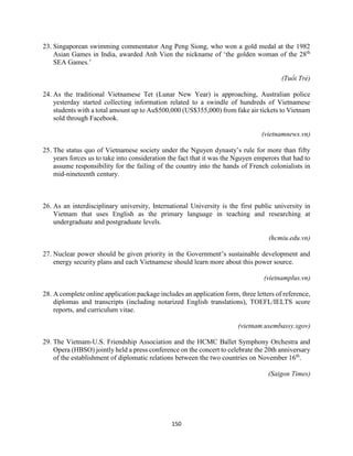 150
23. Singaporean swimming commentator Ang Peng Siong, who won a gold medal at the 1982
Asian Games in India, awarded Anh Vien the nickname of ‘the golden woman of the 28th
SEA Games.’
(Tuổi Trẻ)
24. As the traditional Vietnamese Tet (Lunar New Year) is approaching, Australian police
yesterday started collecting information related to a swindle of hundreds of Vietnamese
students with a total amount up to Au$500,000 (US$355,000) from fake air tickets to Vietnam
sold through Facebook.
(vietnamnews.vn)
25. The status quo of Vietnamese society under the Nguyen dynasty’s rule for more than fifty
years forces us to take into consideration the fact that it was the Nguyen emperors that had to
assume responsibility for the failing of the country into the hands of French colonialists in
mid-nineteenth century.
26. As an interdisciplinary university, International University is the first public university in
Vietnam that uses English as the primary language in teaching and researching at
undergraduate and postgraduate levels.
(hcmiu.edu.vn)
27. Nuclear power should be given priority in the Government’s sustainable development and
energy security plans and each Vietnamese should learn more about this power source.
(vietnamplus.vn)
28. A complete online application package includes an application form, three letters of reference,
diplomas and transcripts (including notarized English translations), TOEFL/IELTS score
reports, and curriculum vitae.
(vietnam.usembassy.sgov)
29. The Vietnam-U.S. Friendship Association and the HCMC Ballet Symphony Orchestra and
Opera (HBSO) jointly held a press conference on the concert to celebrate the 20th anniversary
of the establishment of diplomatic relations between the two countries on November 16th
.
(Saigon Times)
 