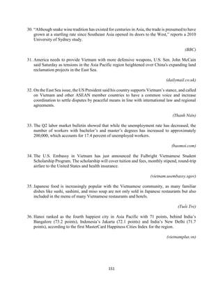 151
30. “Although snake wine tradition has existed for centuries in Asia, the trade is presumed to have
grown at a startling rate since Southeast Asia opened its doors to the West,” reports a 2010
University of Sydney study.
(BBC)
31. America needs to provide Vietnam with more defensive weapons, U.S. Sen. John McCain
said Saturday as tensions in the Asia Pacific region heightened over China's expanding land
reclamation projects in the East Sea.
(dailymail.co.uk)
32. On the East Sea issue, the US President said his country supports Vietnam’s stance, and called
on Vietnam and other ASEAN member countries to have a common voice and increase
coordination to settle disputes by peaceful means in line with international law and regional
agreements.
(Thanh Niên)
33. The Q2 labor market bulletin showed that while the unemployment rate has decreased, the
number of workers with bachelor’s and master’s degrees has increased to approximately
200,000, which accounts for 17.4 percent of unemployed workers.
(baomoi.com)
34. The U.S. Embassy in Vietnam has just announced the Fulbright Vietnamese Student
Scholarship Program. The scholarship will cover tuition and fees, monthly stipend, round-trip
airfare to the United States and health insurance.
(vietnam.usembassy.sgov)
35. Japanese food is increasingly popular with the Vietnamese community, as many familiar
dishes like sushi, sashimi, and miso soup are not only sold in Japanese restaurants but also
included in the menu of many Vietnamese restaurants and hotels.
(Tuổi Trẻ)
36. Hanoi ranked as the fourth happiest city in Asia Pacific with 71 points, behind India’s
Bangalore (73.2 points), Indonesia’s Jakarta (72.1 points) and India’s New Delhi (71.7
points), according to the first MasterCard Happiness Cities Index for the region.
(vietnamplus.vn)
 