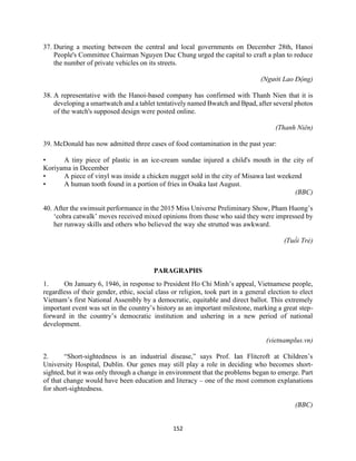 152
37. During a meeting between the central and local governments on December 28th, Hanoi
People's Committee Chairman Nguyen Duc Chung urged the capital to craft a plan to reduce
the number of private vehicles on its streets.
(Người Lao Động)
38. A representative with the Hanoi-based company has confirmed with Thanh Nien that it is
developing a smartwatch and a tablet tentatively named Bwatch and Bpad, after several photos
of the watch's supposed design were posted online.
(Thanh Niên)
39. McDonald has now admitted three cases of food contamination in the past year:
• A tiny piece of plastic in an ice-cream sundae injured a child's mouth in the city of
Koriyama in December
• A piece of vinyl was inside a chicken nugget sold in the city of Misawa last weekend
• A human tooth found in a portion of fries in Osaka last August.
(BBC)
40. After the swimsuit performance in the 2015 Miss Universe Preliminary Show, Pham Huong’s
‘cobra catwalk’ moves received mixed opinions from those who said they were impressed by
her runway skills and others who believed the way she strutted was awkward.
(Tuổi Trẻ)
PARAGRAPHS
1. On January 6, 1946, in response to President Ho Chi Minh’s appeal, Vietnamese people,
regardless of their gender, ethic, social class or religion, took part in a general election to elect
Vietnam’s first National Assembly by a democratic, equitable and direct ballot. This extremely
important event was set in the country’s history as an important milestone, marking a great step-
forward in the country’s democratic institution and ushering in a new period of national
development.
(vietnamplus.vn)
2. “Short-sightedness is an industrial disease,” says Prof. Ian Flitcroft at Children’s
University Hospital, Dublin. Our genes may still play a role in deciding who becomes short-
sighted, but it was only through a change in environment that the problems began to emerge. Part
of that change would have been education and literacy – one of the most common explanations
for short-sightedness.
(BBC)
 