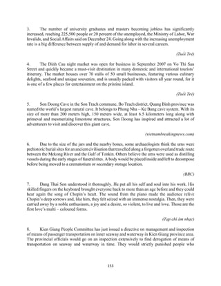 153
3. The number of university graduates and masters becoming jobless has significantly
increased, reaching 225,500 people or 20 percent of the unemployed, the Ministry of Labor, War
Invalids, and Social Affairs said on December 24. Going along with the increasing unemployment
rate is a big difference between supply of and demand for labor in several careers.
(Tuổi Trẻ)
4. The Dinh Cau night market was open for business in September 2007 on Vo Thi Sau
Street and quickly became a must-visit destination in many domestic and international tourists’
itinerary. The market houses over 70 stalls of 50 small businesses, featuring various culinary
delights, seafood and unique souvenirs, and is usually packed with visitors all year round, for it
is one of a few places for entertainment on the pristine island.
(Tuổi Trẻ)
5. Son Doong Cave in the Son Trach commune, Bo Trach district, Quang Binh province was
named the world’s largest natural cave. It belongs to Phong Nha – Ke Bang cave system. With its
size of more than 200 meters high, 150 meters wide, at least 6.5 kilometers long along with
primeval and mesmerizing limestone structures, Son Doong has inspired and attracted a lot of
adventurers to visit and discover this giant cave.
(vietnambreakingnews.com)
6. Due to the size of the jars and the nearby bones, some archaeologists think the urns were
prehistoric burial sites for an ancient civilisation that travelled along a forgotten overland trade route
between the Mekong River and the Gulf of Tonkin. Others believe the urns were used as distilling
vessels during the early stages of funeral rites. A body would be placed inside and left to decompose
before being moved to a crematorium or secondary storage location.
(BBC)
7. Dang Thai Son understood it thoroughly. He put all his self and soul into his work. His
skilled fingers on the keyboard brought everyone back to more than an age before and they could
hear again the song of Chopin’s heart. The sound from the piano made the audience relive
Chopin’s deep sorrows and, like him, they felt seized with an immense nostalgia. Then, they were
carried away by a noble enthusiasm, a joy and a desire, so violent, to live and love. Those are the
first love’s multi – coloured forms.
(Tạp chí âm nhạc)
8. Kien Giang People Committee has just issued a directive on management and inspection
of means of passenger transportation on inner seaway and waterway in Kien Giang province area.
The provincial officials would go on an inspection extensively to find derogation of means of
transportation on seaway and waterway in time. They would strictly punished people who
 