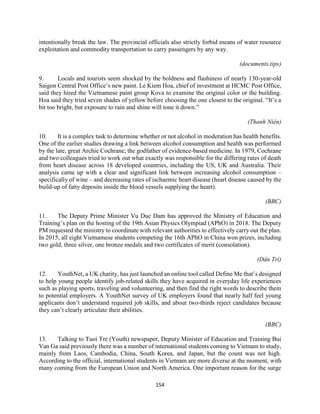 154
intentionally break the law. The provincial officials also strictly forbid means of water resource
exploitation and commodity transportation to carry passengers by any way.
(documents.tips)
9. Locals and tourists seem shocked by the boldness and flashiness of nearly 130-year-old
Saigon Central Post Office’s new paint. Le Kiem Hoa, chief of investment at HCMC Post Office,
said they hired the Vietnamese paint group Kova to examine the original color or the building.
Hoa said they tried seven shades of yellow before choosing the one closest to the original. “It’s a
bit too bright, but exposure to rain and shine will tone it down.”
(Thanh Niên)
10. It is a complex task to determine whether or not alcohol in moderation has health benefits.
One of the earlier studies drawing a link between alcohol consumption and health was performed
by the late, great Archie Cochrane; the godfather of evidence-based medicine. In 1979, Cochrane
and two colleagues tried to work out what exactly was responsible for the differing rates of death
from heart disease across 18 developed countries, including the US, UK and Australia. Their
analysis came up with a clear and significant link between increasing alcohol consumption –
specifically of wine – and decreasing rates of ischaemic heart disease (heart disease caused by the
build-up of fatty deposits inside the blood vessels supplying the heart).
(BBC)
11. The Deputy Prime Minister Vu Duc Dam has approved the Ministry of Education and
Training’s plan on the hosting of the 19th Asian Physics Olympiad (APhO) in 2018. The Deputy
PM requested the ministry to coordinate with relevant authorities to effectively carry out the plan.
In 2015, all eight Vietnamese students competing the 16th APhO in China won prizes, including
two gold, three silver, one bronze medals and two certificates of merit (consolation).
(Dân Trí)
12. YouthNet, a UK charity, has just launched an online tool called Define Me that’s designed
to help young people identify job-related skills they have acquired in everyday life experiences
such as playing sports, traveling and volunteering, and then find the right words to describe them
to potential employers. A YouthNet survey of UK employers found that nearly half feel young
applicants don’t understand required job skills, and about two-thirds reject candidates because
they can’t clearly articulate their abilities.
(BBC)
13. Talking to Tuoi Tre (Youth) newspaper, Deputy Minister of Education and Training Bui
Van Ga said previously there was a number of international students coming to Vietnam to study,
mainly from Laos, Cambodia, China, South Korea, and Japan, but the count was not high.
According to the official, international students in Vietnam are more diverse at the moment, with
many coming from the European Union and North America. One important reason for the surge
 