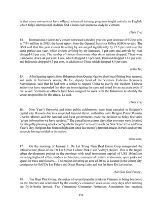 155
is that many universities have offered advanced training programs taught entirely in English,
which helps international students find it more convenient to study in Vietnam.
(Tuổi Trẻ)
14. International visitors to Vietnam witnessed a modest year-on-year decrease of 0.2 per cent
to 7.94 million in 2015, the latest report from the General Statistics Office (GSO) reveals. The
GSO said that this year visitors travelling by sea surged significantly by 27.5 per cent over the
same period last year, while visitors arriving by air increased 1 per cent and arrivals by road
plunged 6.5 per cent. The number of visitors from some other Asian nations dropped. These were
Cambodia, down 44 per cent, Laos, which dropped 17 per cent, Thailand dropped 13.1 per cent,
and Indonesia dropped 9.3 per cent, in addition to China which dropped 8.5 per cent.
(Dân Trí)
15. After hearing reports from fishermen from Quang Ngai on their local fishing boat rammed
and sunk in Vietnam’s waters, Ha Le, deputy head of the Vietnam Fisheries Resources
Surveillance, said that he had sent a notice to request China to clarify the incident. Chinese
authorities have responded that they are investigating the case and asked for an accurate code of
the vessel. Vietnamese officers have been assigned to work with the fishermen to identify the
vessel responsible for the attack, Le said.
(Tuổi Trẻ)
16. New Year’s fireworks and other public celebrations have been canceled in Belgium’s
capital city Brussels due to a suspected terrorist threat, authorities said. Belgian Prime Minister
Charles Michel said the national and local governments made the decision to belay festivities
“given information we have received.” The cancellation comes days after two men were detained
for allegedly planning attacks on “symbolic targets” across Brussels on New Year’s Eve and New
Year’s Day. Belgium has been on high alert since last month’s terrorist attacks in Paris and several
suspects having resided in the nation.
(time.com)
17. On the morning of January 1, Da Lat Trung Nam Real Estate Corp inaugurated the
infrastructure phase of the Da Lat Urban Culture Park (Golf Valley) project. This is the largest
urban development project in the province with total investment capital of US$ 180million
including high-end villas, modern architecture, commercial centers, restaurants, open parks and
space for trees and flowers… The project covering an area of 20 ha, is located in the center city,
contiguous to Golf Da Lat Palace and Xuan Huong Lake and not far from Da Lat market.
(Sài Gòn Giải Phóng )
18. Tan Hiep Phat Group, the maker of several popular drinks in Vietnam, is being boycotted
on the Internet and scrutinized by the country’s consumer association, only days after winning
the fly-in-bottle lawsuit. The Vietnamese Consumer Protection Association has received
 