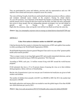 157
They are participated by sector and industry, province and city representatives and over 100
reporters from central and local press companies across the country.
The visits will bring Tet gifts, fresh flowers and foodstuff and other necessities to officers, soldiers
and residents stationed across islands of the country’s Truong Sa island district.
At a see-off ceremony, Vice Chairman of the Khanh Hoa People’s Committee Dao Cong Thien
said the annual visits to Truong Sa show how much care the Party, the State, the army, and people
have given to those people who are safeguarding national sovereignty over sea and islands in
general and in Truong Sa district in particular.
Right after the ceremony, ships serving the visits left the Cam Ranh naval base the same day.
(Source: http://en.vietnamplus.vn/pretet-visits-to-truong-sa-island-district-launched/87209.vnp)
ARTICLE 2
Cuba: First nation to eliminate mother-to-child HIV and syphilis
Cuba has become the first country to eliminate the transmission of HIV and syphilis from mother
to child, according to the World Health Organisation (WHO).
World Health Organisation director-general Margaret Chan said it was one of the "greatest public
health achievements possible".
"This is a major victory in our long fight against HIV and sexually transmitted infections, and an
important step towards having an AIDS-free generation," Ms Chan said.
According to WHO, each year, 1.4 million women living with HIV around the world become
pregnant.
If left untreated, they have a 15 to 45 percent chance of passing the virus on to their children
during pregnancy, labour, delivery or breastfeeding.
But the risk of transmission is just over one per cent if antiretroviral medicines are given to both
mothers and children.
The number of children born annually with HIV was 400,000 in 2009. By 2013, the number had
decreased to 240,000.
But health authorities said intense effort was needed to meet the global target of less than 40,000
new child infections per year by 2015.
(Source: http://www.abc.net.au/news/2015-07-01/health-cuba-women-hiv-babies/6586160)
 