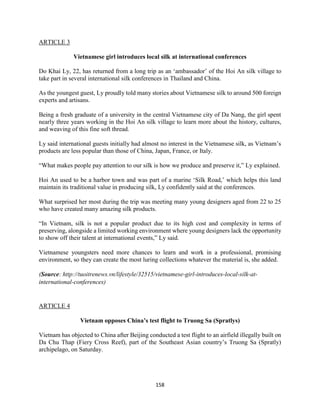 158
ARTICLE 3
Vietnamese girl introduces local silk at international conferences
Do Khai Ly, 22, has returned from a long trip as an ‘ambassador’ of the Hoi An silk village to
take part in several international silk conferences in Thailand and China.
As the youngest guest, Ly proudly told many stories about Vietnamese silk to around 500 foreign
experts and artisans.
Being a fresh graduate of a university in the central Vietnamese city of Da Nang, the girl spent
nearly three years working in the Hoi An silk village to learn more about the history, cultures,
and weaving of this fine soft thread.
Ly said international guests initially had almost no interest in the Vietnamese silk, as Vietnam’s
products are less popular than those of China, Japan, France, or Italy.
“What makes people pay attention to our silk is how we produce and preserve it,” Ly explained.
Hoi An used to be a harbor town and was part of a marine ‘Silk Road,’ which helps this land
maintain its traditional value in producing silk, Ly confidently said at the conferences.
What surprised her most during the trip was meeting many young designers aged from 22 to 25
who have created many amazing silk products.
“In Vietnam, silk is not a popular product due to its high cost and complexity in terms of
preserving, alongside a limited working environment where young designers lack the opportunity
to show off their talent at international events,” Ly said.
Vietnamese youngsters need more chances to learn and work in a professional, promising
environment, so they can create the most luring collections whatever the material is, she added.
(Source: http://tuoitrenews.vn/lifestyle/32515/vietnamese-girl-introduces-local-silk-at-
international-conferences)
ARTICLE 4
Vietnam opposes China’s test flight to Truong Sa (Spratlys)
Vietnam has objected to China after Beijing conducted a test flight to an airfield illegally built on
Da Chu Thap (Fiery Cross Reef), part of the Southeast Asian country’s Truong Sa (Spratly)
archipelago, on Saturday.
 