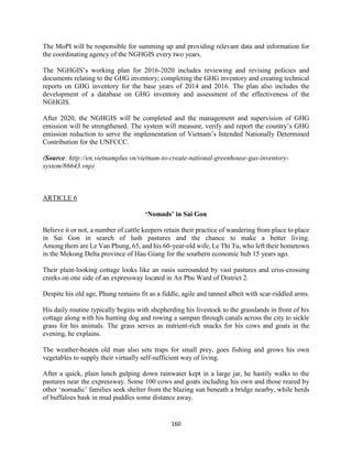 160
The MoPI will be responsible for summing up and providing relevant data and information for
the coordinating agency of the NGHGIS every two years.
The NGHGIS’s working plan for 2016-2020 includes reviewing and revising policies and
documents relating to the GHG inventory; completing the GHG inventory and creating technical
reports on GHG inventory for the base years of 2014 and 2016. The plan also includes the
development of a database on GHG inventory and assessment of the effectiveness of the
NGHGIS.
After 2020, the NGHGIS will be completed and the management and supervision of GHG
emission will be strengthened. The system will measure, verify and report the country’s GHG
emission reduction to serve the implementation of Vietnam’s Intended Nationally Determined
Contribution for the UNFCCC.
(Source: http://en.vietnamplus.vn/vietnam-to-create-national-greenhouse-gas-inventory-
system/86643.vnp)
ARTICLE 6
‘Nomads’ in Sai Gon
Believe it or not, a number of cattle keepers retain their practice of wandering from place to place
in Sai Gon in search of lush pastures and the chance to make a better living.
Among them are Le Van Phung, 65, and his 60-year-old wife, Le Thi Tu, who left their hometown
in the Mekong Delta province of Hau Giang for the southern economic hub 15 years ago.
Their plain-looking cottage looks like an oasis surrounded by vast pastures and criss-crossing
creeks on one side of an expressway located in An Phu Ward of District 2.
Despite his old age, Phung remains fit as a fiddle, agile and tanned albeit with scar-riddled arms.
His daily routine typically begins with shepherding his livestock to the grasslands in front of his
cottage along with his hunting dog and rowing a sampan through canals across the city to sickle
grass for his animals. The grass serves as nutrient-rich snacks for his cows and goats in the
evening, he explains.
The weather-beaten old man also sets traps for small prey, goes fishing and grows his own
vegetables to supply their virtually self-sufficient way of living.
After a quick, plain lunch gulping down rainwater kept in a large jar, he hastily walks to the
pastures near the expressway. Some 100 cows and goats including his own and those reared by
other ‘nomadic’ families seek shelter from the blazing sun beneath a bridge nearby, while herds
of buffaloes bask in mud puddles some distance away.
 