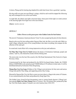 161
At dawn, Phung and his hunting dog shepherd his cattle back home from a good day’s grazing.
His dog sniffs out some rats near Phung’s cottage, which he said would be trapped the following
day and exchanged for rice at the local market.
As night falls, the elderly man lights a kerosene lamp, whose pool of dim light is in stark contrast
to the dazzling lights from high-rises in the near distance.
(Source: tuoitre.com.vn)
ARTICLE 7
Yellow Flowers on the green grass wins Golden Lotus for best feature
The movie's Vietnamese-American director Victor Vu also scooped up the prize for best director.
Based on the novel by best-selling author Nguyen Nhat Anh, the film is set in the mid-1980s in a
small village, telling the story of two young brothers who share everything, but compete for the
affection of the same girl.
Its sound and visual effects left a strong impression on the jury and audiences.
Toi Thay Hoa Vang Tren Co Xanh features the beauty of Vietnamese landscape, people and
culture," said Vu, who shared the awards with his filming staff.
The movie also won the best film award at the Silk Road International Film Festival in Fujian
Province, China.
Commissioned by the State and produced by the HCM City-based Galaxy Studio, the VND20
billion (US$899,000) work earned around VND80 billion (3.59 million) in ticket sales. It will be
distributed abroad by Fortissimo Films Hong Kong.
Nhung Dua Con Cua Lang (Children of the Village) recieved prizes for best actor and actress
Chung Anh and Do Thuy Hang, and supporting actress Huy Cuong.
Directed by Nguyen Duc Viet, the film is a post-war story about a village in the centre of Vietnam.
It was commissioned by the State and produced by Hong Ngat Film.
The Golden Lotus Award for best documentary went to veteran female director L Phong Lan's
four-episode Dinh Cao Chien Thang (Peak of Victory). The 120-minute film, produced by Ban
Sac Viet Film Studio, depicts Vietnam's war with America from 1954-1972
 