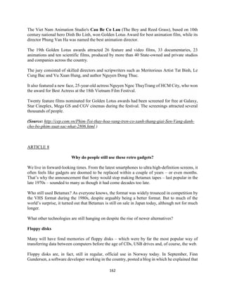 162
The Viet Nam Animation Studio's Cau Be Co Lau (The Boy and Reed Grass), based on 10th
century national hero Dinh Bo Linh, won Golden Lotus Award for best animation film, while its
director Phung Van Ha was named the best animation director.
The 19th Golden Lotus awards attracted 26 feature and video films, 33 documentaries, 23
animations and ten scientific films, produced by more than 40 State-owned and private studios
and companies across the country.
The jury consisted of skilled directors and scripwriters such as Meritorious Artist Tat Binh, Le
Cung Bac and Vu Xuan Hung, and author Nguyen Dong Thuc.
It also featured a new face, 25-year-old actress Nguyen Ngoc ThuyTrang of HCM City, who won
the award for Best Actress at the 18th Vietnam Film Festival.
Twenty feature films nominated for Golden Lotus awards had been screened for free at Galaxy,
Star Cineplex, Mega GS and CGV cinemas during the festival. The screenings attracted several
thousands of people.
(Source: http://cep.com.vn/Phim-Toi-thay-hoa-vang-tren-co-xanh-thang-giai-Sen-Vang-danh-
cho-bo-phim-xuat-sac-nhat-2806.html )
ARTICLE 8
Why do people still use these retro gadgets?
We live in forward-looking times. From the latest smartphones to ultra high-definition screens, it
often feels like gadgets are doomed to be replaced within a couple of years – or even months.
That’s why the announcement that Sony would stop making Betamax tapes – last popular in the
late 1970s – sounded to many as though it had come decades too late.
Who still used Betamax? As everyone knows, the format was widely trounced in competition by
the VHS format during the 1980s, despite arguably being a better format. But to much of the
world’s surprise, it turned out that Betamax is still on sale in Japan today, although not for much
longer.
What other technologies are still hanging on despite the rise of newer alternatives?
Floppy disks
Many will have fond memories of floppy disks – which were by far the most popular way of
transferring data between computers before the age of CDs, USB drives and, of course, the web.
Floppy disks are, in fact, still in regular, official use in Norway today. In September, Finn
Gundersen, a software developer working in the country, posted a blog in which he explained that
 