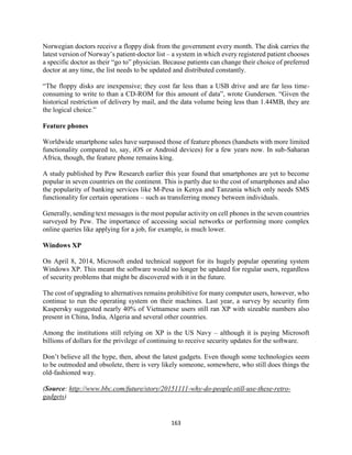 163
Norwegian doctors receive a floppy disk from the government every month. The disk carries the
latest version of Norway’s patient-doctor list – a system in which every registered patient chooses
a specific doctor as their “go to” physician. Because patients can change their choice of preferred
doctor at any time, the list needs to be updated and distributed constantly.
“The floppy disks are inexpensive; they cost far less than a USB drive and are far less time-
consuming to write to than a CD-ROM for this amount of data”, wrote Gundersen. “Given the
historical restriction of delivery by mail, and the data volume being less than 1.44MB, they are
the logical choice.”
Feature phones
Worldwide smartphone sales have surpassed those of feature phones (handsets with more limited
functionality compared to, say, iOS or Android devices) for a few years now. In sub-Saharan
Africa, though, the feature phone remains king.
A study published by Pew Research earlier this year found that smartphones are yet to become
popular in seven countries on the continent. This is partly due to the cost of smartphones and also
the popularity of banking services like M-Pesa in Kenya and Tanzania which only needs SMS
functionality for certain operations – such as transferring money between individuals.
Generally, sending text messages is the most popular activity on cell phones in the seven countries
surveyed by Pew. The importance of accessing social networks or performing more complex
online queries like applying for a job, for example, is much lower.
Windows XP
On April 8, 2014, Microsoft ended technical support for its hugely popular operating system
Windows XP. This meant the software would no longer be updated for regular users, regardless
of security problems that might be discovered with it in the future.
The cost of upgrading to alternatives remains prohibitive for many computer users, however, who
continue to run the operating system on their machines. Last year, a survey by security firm
Kaspersky suggested nearly 40% of Vietnamese users still ran XP with sizeable numbers also
present in China, India, Algeria and several other countries.
Among the institutions still relying on XP is the US Navy – although it is paying Microsoft
billions of dollars for the privilege of continuing to receive security updates for the software.
Don’t believe all the hype, then, about the latest gadgets. Even though some technologies seem
to be outmoded and obsolete, there is very likely someone, somewhere, who still does things the
old-fashioned way.
(Source: http://www.bbc.com/future/story/20151111-why-do-people-still-use-these-retro-
gadgets)
 