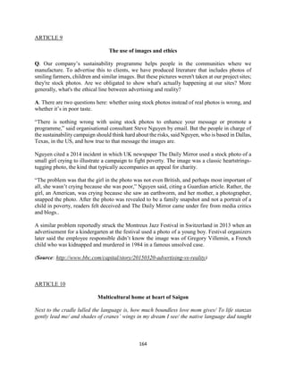 164
ARTICLE 9
The use of images and ethics
Q. Our company’s sustainability programme helps people in the communities where we
manufacture. To advertise this to clients, we have produced literature that includes photos of
smiling farmers, children and similar images. But these pictures weren't taken at our project sites;
they're stock photos. Are we obligated to show what's actually happening at our sites? More
generally, what's the ethical line between advertising and reality?
A. There are two questions here: whether using stock photos instead of real photos is wrong, and
whether it’s in poor taste.
“There is nothing wrong with using stock photos to enhance your message or promote a
programme,” said organisational consultant Steve Nguyen by email. But the people in charge of
the sustainability campaign should think hard about the risks, said Nguyen, who is based in Dallas,
Texas, in the US, and how true to that message the images are.
Nguyen cited a 2014 incident in which UK newspaper The Daily Mirror used a stock photo of a
small girl crying to illustrate a campaign to fight poverty. The image was a classic heartstrings-
tugging photo, the kind that typically accompanies an appeal for charity.
“The problem was that the girl in the photo was not even British, and perhaps most important of
all, she wasn’t crying because she was poor,” Nguyen said, citing a Guardian article. Rather, the
girl, an American, was crying because she saw an earthworm, and her mother, a photographer,
snapped the photo. After the photo was revealed to be a family snapshot and not a portrait of a
child in poverty, readers felt deceived and The Daily Mirror came under fire from media critics
and blogs..
A similar problem reportedly struck the Montreux Jazz Festival in Switzerland in 2013 when an
advertisement for a kindergarten at the festival used a photo of a young boy. Festival organizers
later said the employee responsible didn’t know the image was of Gregory Villemin, a French
child who was kidnapped and murdered in 1984 in a famous unsolved case.
(Source: http://www.bbc.com/capital/story/20150320-advertising-vs-reality)
ARTICLE 10
Multicultural home at heart of Saigon
Next to the cradle lulled the language is, how much boundless love mom gives/ To life stanzas
gently lead me/ and shades of cranes’ wings in my dream I see/ the native language dad taught
 