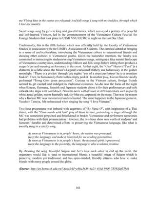 165
me/ Flying kites in the sunset are released/ And folk songs I sang with my buddies, through which
I love my country.
Sweet songs sung by girls in long and graceful tunics, which conveyed a portray of a peaceful
and soft-hearted Vietnam, led in the commencement of the Vietnamese Culture Festival for
Foreign Students that took place in USSH VNU HCMC at night on the last Dec 12nd.
Traditionally, this is the fifth festival which was officially held by the Faculty of Vietnamese
Studies in association with the USSH’s Association of Students. The carnival aimed at bringing
in a sense of multiculturalism, introducing the Vietnamese culture to international friends and
showing other cultures to Vietnamese youths. Given the honorable intention, the faculty was
committed to instructing its students to sing Vietnamese songs, setting up a fake natural landscape
of Vietnamese countrysides, understanding folklore and folk songs before letting them produce a
magnificent and stunning performance in the event. At that night, the “Cuoi” Hector (“Cuoi” is a
character in a fable about the Moon’s Legend) exclaimed blithely and ludicrously in the golden
moonlight: “There is a cricket/ through late nights/ ‘cos of a street performer/ he is a penniless
busker”. Then, he humorously fluttered his empty pocket . In another play, Korean friends vividly
performed “Trong Com drum percussion”. Curious to the Vietnam culture, foreign friends
seemed to get excited and indulged in traditional costumes. Ao-dai was the focus of the night
when Korean, Germany, Spanish and Japanese students chose it for their performances and took
catwalk-like steps with confidence. Students were well-dressed in different colors such as purely
white, royal golden, warm-heartedly red, sky blue etc. appeared on the stage. That was the reason
why a Korean MC was mesmerized and enchanted. The same happened to the Japanese guitarist,
Yasuhiro Tamiya, felt embarassed when singing the song “I love Vietnam”.
Two-hour programme was imbued with eagerness of “Ly Ngua O”, with inspiration of a Thai
dance, with the “Four words with lam” play of those in love, pretending in anger although the
MC was sometimes perplexed and bewildered in broken Vietnamese and performers sometimes
had problems with their pronunciation. However, the two-hour show was worth of students’ and
lecturers’ durable and determined efforts in preserving the Vietnamese language, like what is
sweetly sung in a catchy song:
As soon as Vietnamese is in people’ heart, the nation was protected,
Keep the language and make it inherited for succeeding generations.
As soon as Vietnamese is in people’s heart, the national spirit is preserved,
Keep the language to the posterity, the language is also a solemn promise.
By choosing the song Beautiful Saigon and Let’s love each other to end up the event, the
organizers would like to send to international friends a beautiful image of Saigon which is
proactive, modern yet traditional, and has open-minded, friendly citizens who love to make
friends with many people around the globe.
(Source: http://en.hcmussh.edu.vn/?ArticleId=ebba363b-6a24-481d-b900-73393faf55bb)
 