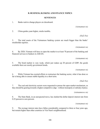 166
B. BUSINESS, BANKING AND FINANCE TOPICS
SENTENCES
1. Banks rush to change players on chessboard.
(vietnamnet.vn)
2. China guides yuan higher, stocks tumble.
(Tuổi Trẻ)
3. The total assets of the Vietnamese banking system are much bigger than the banks’
stockholder equities.
(vietnamnet.vn)
4. By 2020, Vietnam will have to open the market in at least 70 percent of the banking and
financial services to bankers in ASEAN.
(vietnamnet.vn)
5. The bond market is very weak, which just makes up 20 percent of GDP; the goods
available there are mostly government bonds.
(vietnamnet.vn)
6. While Vietnam has exerted efforts to restructure the banking sector, what it has done so
far is being able to ensure stable liquidity in a short term.
(Tuổi Trẻ)
7. The coal and electricity sectors were requested to pursue the open market mechanism, as
they should be gearing towards a higher competitive edge - without monopoly or subsidy of price.
(vietnamnews.vn)
8. The State Bank, in an unexpected move, has slashed the dollar deposit interest rate from
0.25 percent to zero percent.
(vietnamnet.vn)
9. The average interest rates have fallen considerably compared to three or four years ago,
but remain higher than other countries in Viet Nam's neighbourhood.
 