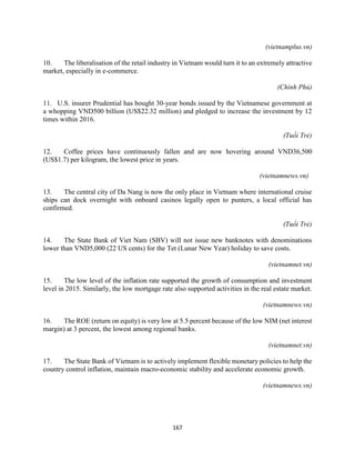 167
(vietnamplus.vn)
10. The liberalisation of the retail industry in Vietnam would turn it to an extremely attractive
market, especially in e-commerce.
(Chính Phủ)
11. U.S. insurer Prudential has bought 30-year bonds issued by the Vietnamese government at
a whopping VND500 billion (US$22.32 million) and pledged to increase the investment by 12
times within 2016.
(Tuổi Trẻ)
12. Coffee prices have continuously fallen and are now hovering around VND36,500
(US$1.7) per kilogram, the lowest price in years.
(vietnamnews.vn)
13. The central city of Da Nang is now the only place in Vietnam where international cruise
ships can dock overnight with onboard casinos legally open to punters, a local official has
confirmed.
(Tuổi Trẻ)
14. The State Bank of Viet Nam (SBV) will not issue new banknotes with denominations
lower than VND5,000 (22 US cents) for the Tet (Lunar New Year) holiday to save costs.
(vietnamnet.vn)
15. The low level of the inflation rate supported the growth of consumption and investment
level in 2015. Similarly, the low mortgage rate also supported activities in the real estate market.
(vietnamnews.vn)
16. The ROE (return on equity) is very low at 5.5 percent because of the low NIM (net interest
margin) at 3 percent, the lowest among regional banks.
(vietnamnet.vn)
17. The State Bank of Vietnam is to actively implement flexible monetary policies to help the
country control inflation, maintain macro-economic stability and accelerate economic growth.
(vietnamnews.vn)
 