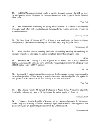 169
27. In 2016 if Vietnam continues to be able to stabilize its macro-economy, the GDP can grow
by 6.8-7 percent, which will enable the country to beat China on GDP growth for the first time
since 1986.
(Tuổi Trẻ)
28. The international community is paying more attention to Vietnam’s development
prospects, which offers both opportunities and challenges for the country, and creates pressure on
urban development.
(vietnamplus.vn)
29. The State Bank of Vietnam (SBV) will issue a new mechanism on foreign exchange
management in 2016 to cope with changes in the market, especially the global market.
(vietnamplus.vn)
30. Vinh Phuc has been accelerating agriculture restructuring, focusing on developing its
strongest products for large-scale production using high-tech methods in recent years.
(VNA
31. Thailand's TCC Holding Co. has acquired all of Metro Cash & Carry Vietnam’s
operations, including 19 wholesale stores and related real estate portfolios for an enterprise value
of €655 million (nearly US$879 million).
(Tuổi Trẻ)
32. Becamex IDC, a giant industrial investment and development corporation headquartered in
the southern province of Binh Duong, is poised to launch an IPO (initial public offering) in the
first quarter of 2016, which will cut state holdings in the firm by a quarter.
(Tuổi Trẻ)
33. The Chinese reminbi 4.6 percent devaluation in August forced Vietnam to adjust the
dong/dollar exchange rate twice in 2015 and widen the trading band to +/- 5 percent.
(vietnamnet.vn)
34. If exporters from the Republic of Korean wish to export strawberries to the Vietnamese
market, they have to supply documents showing a registration of address, planting process and
classification, and get quarantine certificates from the Vietnamese side.
(vietnamnet.vn)
 