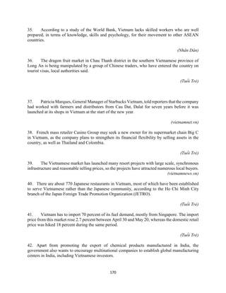 170
35. According to a study of the World Bank, Vietnam lacks skilled workers who are well
prepared, in terms of knowledge, skills and psychology, for their movement to other ASEAN
countries.
(Nhân Dân)
36. The dragon fruit market in Chau Thanh district in the southern Vietnamese province of
Long An is being manipulated by a group of Chinese traders, who have entered the country on
tourist visas, local authorities said.
(Tuổi Trẻ)
37. Patricia Marques, General Manager of Starbucks Vietnam, told reporters that the company
had worked with farmers and distributors from Cau Dat, Dalat for seven years before it was
launched at its shops in Vietnam at the start of the new year.
(vietnamnet.vn)
38. French mass retailer Casino Group may seek a new owner for its supermarket chain Big C
in Vietnam, as the company plans to strengthen its financial flexibility by selling assets in the
country, as well as Thailand and Colombia.
(Tuổi Trẻ)
39. The Vietnamese market has launched many resort projects with large scale, synchronous
infrastructure and reasonable selling prices, so the projects have attracted numerous local buyers.
(vietnamnews.vn)
40. There are about 770 Japanese restaurants in Vietnam, most of which have been established
to serve Vietnamese rather than the Japanese community, according to the Ho Chi Minh City
branch of the Japan Foreign Trade Promotion Organization (JETRO).
(Tuổi Trẻ)
41. Vietnam has to import 70 percent of its fuel demand, mostly from Singapore. The import
price from this market rose 2.7 percent between April 30 and May 20, whereas the domestic retail
price was hiked 18 percent during the same period.
(Tuổi Trẻ)
42. Apart from promoting the export of chemical products manufactured in India, the
government also wants to encourage multinational companies to establish global manufacturing
centers in India, including Vietnamese investors.
 