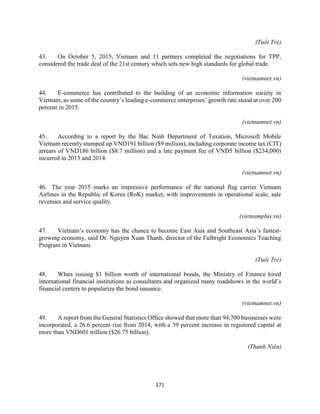 171
(Tuổi Trẻ)
43. On October 5, 2015, Vietnam and 11 partners completed the negotiations for TPP,
considered the trade deal of the 21st century which sets new high standards for global trade.
(vietnamnet.vn)
44. E-commerce has contributed to the building of an economic information society in
Vietnam, as some of the country’s leading e-commerce enterprises’ growth rate stood at over 200
percent in 2015.
(vietnamnet.vn)
45. According to a report by the Bac Ninh Department of Taxation, Microsoft Mobile
Vietnam recently stumped up VND191 billion ($9 million), including corporate income tax (CIT)
arrears of VND186 billion ($8.7 million) and a late payment fee of VND5 billion ($234,000)
incurred in 2013 and 2014.
(vietnamnet.vn)
46. The year 2015 marks an impressive performance of the national flag carrier Vietnam
Airlines in the Republic of Korea (RoK) market, with improvements in operational scale, sale
revenues and service quality.
(vietnamplus.vn)
47. Vietnam’s economy has the chance to become East Asia and Southeast Asia’s fastest-
growing economy, said Dr. Nguyen Xuan Thanh, director of the Fulbright Economics Teaching
Program in Vietnam.
(Tuổi Trẻ)
48. When issuing $1 billion worth of international bonds, the Ministry of Finance hired
international financial institutions as consultants and organized many roadshows in the world’s
financial centers to popularize the bond issuance.
(vietnamnet.vn)
49. A report from the General Statistics Office showed that more than 94,700 businesses were
incorporated, a 26.6 percent rise from 2014, with a 39 percent increase in registered capital at
more than VND601 trillion ($26.75 billion).
(Thanh Niên)
 