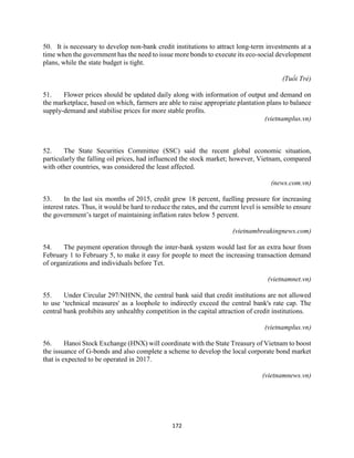 172
50. It is necessary to develop non-bank credit institutions to attract long-term investments at a
time when the government has the need to issue more bonds to execute its eco-social development
plans, while the state budget is tight.
(Tuổi Trẻ)
51. Flower prices should be updated daily along with information of output and demand on
the marketplace, based on which, farmers are able to raise appropriate plantation plans to balance
supply-demand and stabilise prices for more stable profits.
(vietnamplus.vn)
52. The State Securities Committee (SSC) said the recent global economic situation,
particularly the falling oil prices, had influenced the stock market; however, Vietnam, compared
with other countries, was considered the least affected.
(news.com.vn)
53. In the last six months of 2015, credit grew 18 percent, fuelling pressure for increasing
interest rates. Thus, it would be hard to reduce the rates, and the current level is sensible to ensure
the government’s target of maintaining inflation rates below 5 percent.
(vietnambreakingnews.com)
54. The payment operation through the inter-bank system would last for an extra hour from
February 1 to February 5, to make it easy for people to meet the increasing transaction demand
of organizations and individuals before Tet.
(vietnamnet.vn)
55. Under Circular 297/NHNN, the central bank said that credit institutions are not allowed
to use ‘technical measures' as a loophole to indirectly exceed the central bank's rate cap. The
central bank prohibits any unhealthy competition in the capital attraction of credit institutions.
(vietnamplus.vn)
56. Hanoi Stock Exchange (HNX) will coordinate with the State Treasury of Vietnam to boost
the issuance of G-bonds and also complete a scheme to develop the local corporate bond market
that is expected to be operated in 2017.
(vietnamnews.vn)
 
