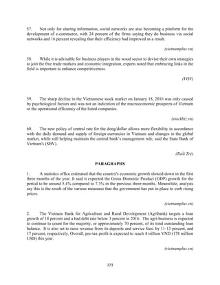 173
57. Not only for sharing information, social networks are also becoming a platform for the
development of e-commerce, with 24 percent of the firms saying they do business via social
networks and 16 percent revealing that their efficiency had improved as a result.
(vietnamplus.vn)
58. While it is advisable for business players in the wood sector to devise their own strategies
to join the free trade markets and economic integration, experts noted that embracing links in the
field is important to enhance competitiveness.
(VOV)
59. The sharp decline in the Vietnamese stock market on January 18, 2016 was only caused
by psychological factors and was not an indication of the macroeconomic prospects of Vietnam
or the operational efficiency of the listed companies.
(stockbiz.vn)
60. The new policy of central rate for the dong/dollar allows more flexibility in accordance
with the daily demand and supply of foreign currencies in Vietnam and changes in the global
market, while still helping maintain the central bank’s management role, said the State Bank of
Vietnam's (SBV).
(Tuổi Trẻ)
PARAGRAPHS
1. A statistics office estimated that the country's economic growth slowed down in the first
three months of the year. It said it expected the Gross Domestic Product (GDP) growth for the
period to be around 5.4% compared to 7.3% in the previous three months. Meanwhile, analysts
say this is the result of the various measures that the government has put in place to curb rising
prices.
(vietnamplus.vn)
2. The Vietnam Bank for Agriculture and Rural Development (Agribank) targets a loan
growth of 18 percent and a bad debt rate below 3 percent in 2016. The agri-business is expected
to continue to count for the majority, or approximately 70 percent, of its total outstanding loan
balance. It is also set to raise revenue from its deposits and service fees: by 11-13 percent, and
17 percent, respectively. Overall, pre-tax profit is expected to reach 4 trillion VND (178 million
USD) this year.
(vietnamplus.vn)
 