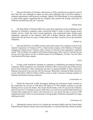 174
3. State-run Electricity of Vietnam, often known as EVN, currently has no plan for a power
price hike this year, although its output can face many difficulties due to El Nino impacts, a
company representative told the press on Sunday. Deputy CEO Dinh Quang Tri was responding
to some media reports suggesting that his company may increase the average retail price to
VND1651 per kWh this year, up 1.3 percent.
(Thanh Niên)
4. The State Bank of Vietnam (SBV) has issued strict regulations on the establishment and
operation of remittance companies under commercial banks in order to better manage money
transfer services. Under the newly issued regulations, only commercial banks obeying legal
regulations, especially in the monetary field with a healthy financial status, profits being
registered in the previous two years, overdue debts of less than 3 percent can set up remittance
companies.
(bizhub.vn)
5. Imex Pan Pacific Co Ltd (IPP) recently expressed its hope to be a strategic investor of the
Airports Corporation of Vietnam (ACV), a State-owned company of the Ministry of Transport
managing 25 airports across Vietnam, with a volume of 5 percent of the corporation's registered
capital. IPP, an official sole supplier of 60 famous brand names of the world in Vietnam, has met
success with non-airlines services at Manila airport in the Philippines, Noi Bai, Tan Son Nhat,
Cam Ranh and Phu Quoc airports.
(VNA)
6. Foreign credit institutions intending to contribute to establishing non-banking financial
companies will be required to own minimum 10 billion USD of assets at the end of the previous
year as from February 8. These institutions also have to operate profitably in three consecutive
financial years prior to the year they file for licensing. Meanwhile, commercial banks must have
at least 100 trillion VND (4.4 billion USD) in assets in order to become founding members of
financial and financial-leasing companies.
(vietnamplus.vn)
7. Within the framework of TPP, the biggest challenge for Vietnamese banks would be in
the competition for services as TPP allows the banks of 12 TPP member countries to provide
banking services across the border. This means that the banks in the US can provide remittance
and card services to Vietnamese citizens while there is no need to set up their bank branches in
Vietnam.The competition for staff is also believed to be very stiff in the time to come as TPP
stipulated that there will be no discrimination in hiring people of different nationalities for high-
ranking personnel.
(vietnamnet.vn)
8. Although the interest rate level in Vietnam has increased slightly after the United States
Federal Reserve hiked its interest rate in late December, it is forecast that there will be no drastic
 
