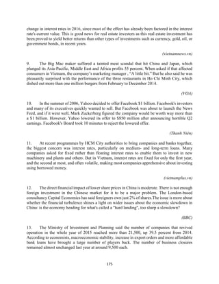 175
change in interest rates in 2016, since most of the effect has already been factored in the interest
rate's current value. This is good news for real estate investors as this real estate investment has
been proved to yield better returns than other types of investments such as currency, gold, oil, or
government bonds, in recent years.
(vietnamnews.vn)
9. The Big Mac maker suffered a tainted meat scandal that hit China and Japan, which
plunged its Asia-Pacific, Middle East and Africa profits 55 percent. When asked if that affected
consumers in Vietnam, the company’s marketing manager , “A little bit.” But he also said he was
pleasantly surprised with the performance of the three restaurants in Ho Chi Minh City, which
dished out more than one million burgers from February to December 2014.
(VOA)
10. In the summer of 2006, Yahoo decided to offer Facebook $1 billion. Facebook's investors
and many of its executives quickly wanted to sell. But Facebook was about to launch the News
Feed, and if it went well, Mark Zuckerberg figured the company would be worth way more than
a $1 billion. However, Yahoo lowered its offer to $850 million after announcing horrible Q2
earnings. Facebook's Board took 10 minutes to reject the lowered offer.
(Thanh Niên)
11. At recent programmes by HCM City authorities to bring companies and banks together,
the biggest concern was interest rates, particularly on medium- and long-term loans. Many
companies asked for fixed rather than floating interest rates to enable them to invest in new
machinery and plants and others. But in Vietnam, interest rates are fixed for only the first year,
and the second at most, and often volatile, making most companies apprehensive about investing
using borrowed money.
(vietnamplus.vn)
12. The direct financial impact of lower share prices in China is moderate. There is not enough
foreign investment in the Chinese market for it to be a major problem. The London-based
consultancy Capital Economics has said foreigners own just 2% of shares.The issue is more about
whether the financial turbulence shines a light on wider issues about the economic slowdown in
China: is the economy heading for what's called a "hard landing", too sharp a slowdown?
(BBC)
13. The Ministry of Investment and Planning said the number of companies that revived
operation in the whole year of 2015 reached more than 21,500, up 39.5 percent from 2014.
According to economists, macroeconomic stability, increase in export orders and more affordable
bank loans have brought a large number of players back. The number of business closures
remained almost unchanged last year at around 9,500 each.
 