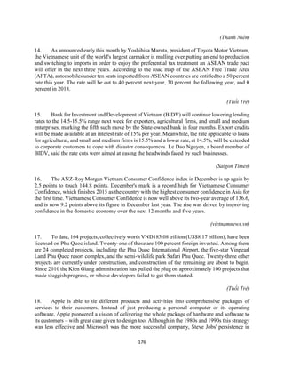 176
(Thanh Niên)
14. As announced early this month by Yoshihisa Maruta, president of Toyota Motor Vietnam,
the Vietnamese unit of the world's largest carmaker is mulling over putting an end to production
and switching to imports in order to enjoy the preferential tax treatment an ASEAN trade pact
will offer in the next three years. According to the road map of the ASEAN Free Trade Area
(AFTA), automobiles under ten seats imported from ASEAN countries are entitled to a 50 percent
rate this year. The rate will be cut to 40 percent next year, 30 percent the following year, and 0
percent in 2018.
(Tuổi Trẻ)
15. Bank for Investment and Development of Vietnam (BIDV) will continue lowering lending
rates to the 14.5-15.5% range next week for exporters, agricultural firms, and small and medium
enterprises, marking the fifth such move by the State-owned bank in four months. Export credits
will be made available at an interest rate of 15% per year. Meanwhile, the rate applicable to loans
for agricultural, and small and medium firms is 15.5% and a lower rate, at 14.5%, will be extended
to corporate customers to cope with disaster consequences. Le Dao Nguyen, a board member of
BIDV, said the rate cuts were aimed at easing the headwinds faced by such businesses.
(Saigon Times)
16. The ANZ-Roy Morgan Vietnam Consumer Confidence index in December is up again by
2.5 points to touch 144.8 points. December's mark is a record high for Vietnamese Consumer
Confidence, which finishes 2015 as the country with the highest consumer confidence in Asia for
the first time. Vietnamese Consumer Confidence is now well above its two-year average of 136.6,
and is now 9.2 points above its figure in December last year. The rise was driven by improving
confidence in the domestic economy over the next 12 months and five years.
(vietnamnews.vn)
17. To date, 164 projects, collectively worth VND183.08 trillion (US$8.17 billion), have been
licensed on Phu Quoc island. Twenty-one of these are 100 percent foreign invested. Among them
are 24 completed projects, including the Phu Quoc International Airport, the five-star Vinpearl
Land Phu Quoc resort complex, and the semi-wildlife park Safari Phu Quoc. Twenty-three other
projects are currently under construction, and construction of the remaining are about to begin.
Since 2010 the Kien Giang administration has pulled the plug on approximately 100 projects that
made sluggish progress, or whose developers failed to get them started.
(Tuổi Trẻ)
18. Apple is able to tie different products and activities into comprehensive packages of
services to their customers. Instead of just producing a personal computer or its operating
software, Apple pioneered a vision of delivering the whole package of hardware and software to
its customers – with great care given to design too. Although in the 1980s and 1990s this strategy
was less effective and Microsoft was the more successful company, Steve Jobs' persistence in
 