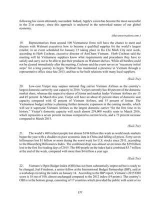 177
following his vision ultimately succeeded. Indeed, Apple's vision has become the most successful
in the 21st century, since this approach is anchored in the networked nature of our global
economy.
(theconversation.com )
19. Representatives from around 100 Vietnamese firms will have the chance to meet and
discuss with Walmart executives how to become a qualified supplier for the world’s largest
retailer, in an event scheduled for January 15 taking place in Ho Chi Minh City next week,
according to Herb Cochran, executive director of AmCham Vietnam. Herb Cochran said the
meeting will let Vietnamese suppliers know what requirements and procedures they have to
satisfy and carry out to be able to put their products on Walmart shelves. While all hurdles could
not be cleared immediately after the meeting, Cochran said the event serves as “necessary initial
steps” for a long journey to begin. Walmart has maintained a presence in Vietnam through a
representative office since late 2013, and has so far built relations with many local suppliers.
(Tuổi Trẻ)
20. Low-cost Vietjet may surpass national flag carrier Vietnam Airlines as the country’s
largest domestic carrier by seat capacity in 2016. Vietjet currently has 40 percent of the domestic
market share, whereas the respective shares of Jetstar and market leader Vietnam Airlines are 15
and 45 percent. In March this year, Vietjet will have an about 43 percent share of domestic seat
capacity compared with 42 percent of Vietnam Airlines, and 15 percent of Jetstar. The
Vietnamese budget airline is planning further domestic expansion in the coming months, which
will see it supersede Vietnam Airlines as the largest domestic carrier “for the first time in its
history.” Vietjet’s domestic capacity will reach almost 259,000 weekly seats in March 2016,
which represents a seven percent increase compared to current levels, and a 73 percent increase
compared to March 2015.
(Tuổi Trẻ)
21. The world’s 400 richest people lost almost $194 billion this week as world stock markets
began the year with a shudder on poor economic data in China and falling oil prices. Forty-seven
billionaires lost $1 billion or more during the worst week for U.S. stocks since 2011, according
to the Bloomberg Billionaires Index. The combined drop was almost seven times the $29 billion
lost in the first five trading days of 2015. The 400 people on the index had a combined $3.7 trillion
at the end of the week, compared with more than $4 trillion a year ago.
(Tuổi Trẻ)
22. Vietnam’s Open Budget Index (OBI) has not been substantially improved but is ready to
be changed, Joel Friedman, a senior fellow at the International Budget Partnership (IBP), said at
a workshop revealing the index on January 14. According to the IBP report, Vietnam’s 2015 OBI
score is 18 out of 100, almost unchanged compared to the 2012 index (19 points). The country’s
OBI is in the bottom group, consisting of 17 countries which provided the public with scant or no
 