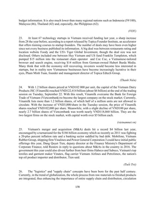 178
budget information. It is also much lower than many regional nations such as Indonesia (59/100),
Malaysia (46), Thailand (42) and, especially, the Philippines (62).
(VOV)
23. At least 67 technology startups in Vietnam received funding last year, a sharp increase
from 28 the year before, according to a report released by Topica Founder Institute, an accelerator
that offers training courses to startup founders. The number of deals may have been even higher
since not every business published its information. A big deal was between restaurants rating and
location website Foody and the US's Tiger Global Investment, though the deal size was not
disclosed. Others included one between Huy Vietnam and US fund Franklin Templeton, which
pumped $15 million into the restaurant chain operator and Coc Coc, a Vietnamese-tailored
browser and search engine, receiving $14 million from German-owned Hubert Burda Media.
Many think that with the economy still recovering, investors would become less interested in
startups, but in reality new Vietnamese businesses have become increasingly lucrative in their
eyes, Pham Minh Tuan, founder and management director of Topica Edtech Group.
(Thanh Niên)
24. With 1.2 billion shares priced at VND102 000 per unit, the capital of the Vietnam Dairy
Products JSC (Vinamilk) reached VND122,414 billion (about $6 billion) at the end of the trading
session on Tuesday, September 22. With this result, Vinamilk overcame the Bank for Foreign
Trade of Vietnam (Vietcombank) to become the largest company on the stock market. Currently,
Vinamilk lists more than 1.2 billion shares, of which half of a million units are not allowed to
circulate. With the increase of VND3,000/share in the Tuesday session, the price of Vinamilk
shares reached VND102,000 per share. Meanwhile, with a slight decline of VND100 per share,
nearly 2.7 billion shares of Vietcombank was worth nearly VND118,860 billion. They are the
two largest firms on the stock market, with capital worth over $5 billion each.
(vietnamnet.vn)
25. Vietnam's merger and acquisition (M&A) deals hit a record $4 billion last year,
encouraged by a turnaround for the $186 billion economy which as recently as 2011 was fighting
a 20-plus percent inflation rate and a banking sector saddled by bad debt. Mobifone, Vietnam
Rubber Group, shipping firm Vinalines and Power General Corporation 3 could have initial public
offerings this year, Dang Quyet Tien, deputy director at the Finance Ministry's Department of
Corporate Finance, told Reuters in reply to questions about M&As in the country in 2016. The
government this year could also divest further from beer firms Habeco and Sabeco, Vietnam's top
textiles and garment maker Vinatex, flag carrier Vietnam Airlines and Petrolimex, the nation's
top oil product importer and distributor, Tien said.
(Tuổi Trẻ)
26. The "logistics" and "supply chain" concepts have been born for the past half century.
Currently, in the trend of globalization, the whole process from raw materials to finished products
are integrated, thus enhancing the importance of entire supply chain and distribution, circulation
 