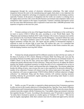 179
management through the system of electronic information technology. The tight vertical
integration between the units in the manufacturing and supply chain plays a very important role
in increasing the competitive advantage of companies and corporations in developing countries;
especially Vietnam. In the process of integration into the world, our country is a shining star in
the supply chain activities with a more flexible business environment and competitive labor costs
compared to other countries in the region. In particular, Vietnam’s maritime and logistics sector
now has more than 600 businesses and is expected to need more than 1,000,000 personnel with
expertise in logistics in the next few years.
(hcmiu.edu.vn)
27. Vietnam continues to be one of the biggest beneficiary of remittances in the world and is
on track to receive US$12.3 billion this year, according to a new World Bank report. The
“Migration and remittances factbook 2016” ranks Vietnam 11th in terms of amount received this
year and third in the Asia-Pacific behind China and the Philippines. Around $7 billion has come
from the US – the largest remittance source in the world -- making the US-Vietnam the ninth
biggest remittance corridor this year. The report said the number of international migrants is
expected to reach an all-time high of more than 250 million this year. It is estimated that
international emigrants will send $601 billion to their families in their home countries this year,
with developing countries receiving $441 billion.
(Thanh Niên)
28. Vietnam has already prepared itself for different scenarios to deal with the new reality of
the drop of oil prices to $35 a barrel, Minister of Finance Dinh Tien Dung said. Last year the
lawmaking National Assembly approved the 2016 budget plan based on an estimated oil price of
US$60 a barrel. In the last few days, prices have fallen to below $35 a barrel. “Such a price
collapse has greatly affected state revenue collection,” Dung said. However, he added, the finance
ministry has already considered scenarios in which the price of oil is estimated to be as low as
$55, $50, $45, $40 and $35 a barrel, and factored that into a budget plan. The minister added that
besides the falling oil price, state revenue this year is also expected to be adversely affected by a
number of tax reductions Vietnam will release as per the various trade pacts it has signed. “The
tax reductions will cause an approximate VND10 trillion [$446.43 million] reduction in budget
collection,” he elaborated. Dung said the finance ministry will continue enacting measures
including reducing the government's regular spending and preventing trade frauds to ensure
revenue for the state coffers.
(Thanh Niên)
29. Netflix, as a pay TV provider, is required to obtain permission from Vietnamese agencies
to offer services in the country otherwise it is breaching the law, Ngo Huy Toan, head of Ministry
of Information and Communication Inspectorate. Once licensed, Netflix must also ensure that the
contents it provides comply with the Vietnamese law, Toan added, citing a government’s decision
that regulates the pay TV sector. According to the document, a pay TV provider is required to be
“an entity that is licensed to operate as a media agency in Vietnam’s TV sector.” “The movies
must be legally copyrighted, while their contents must also be edited and approved by relevant
 