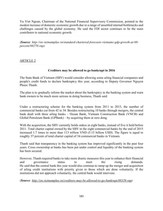 181
Vu Viet Ngoan, Chairman of the National Financial Supervisory Commission, pointed to the
modest increase of domestic economic growth due to a range of unsettled internal bottlenecks and
challenges caused by the global economy. He said the FDI sector continues to be the main
contributor to national economic growth.
(Source: http://en.vietnamplus.vn/standard-chartered-forecasts-vietnams-gdp-growth-at-69-
percent/88270.vnp)
ARTICLE 2
Creditors may be allowed to go bankrupt in 2016
The State Bank of Vietnam (SBV) would consider allowing some ailing financial companies and
people's credit funds to declare bankruptcy this year, according to Deputy Governor Nguyen
Phuoc Thanh.
The plan is to gradually inform the market about the bankruptcy in the banking system and warn
bank owners to be much more serious in doing business, Thanh said.
Under a restructuring scheme for the banking system from 2011 to 2015, the number of
commercial banks cut from 42 to 34. Besides restructuring 10 banks through mergers, the central
bank dealt with three ailing banks – Ocean Bank, Vietnam Construction Bank (VNCB) and
Global Petroleum Bank (GPBank) – by acquiring them at zero dong.
With the acquisition, the SBV currently holds stakes in eight banks, instead of five it held before
2011. Total charter capital owned by the SBV in the eight commercial banks by the end of 2015
increased 1.7 times to more than 113 trillion VND (5.15 billion USD). The figure is equal to
roughly 37 percent of total charter capital of 34 commercial banks in Vietnam.
Thanh said that transparency in the banking system has improved significantly in the past four
years. Cross ownership at banks has been put under control and liquidity of the banking system
has been secured.
However, Thanh required banks to take more drastic measures this year to enhance their financial
and governance status to meet the rising demands.
He said that the central bank this year would also continue to ramp up the merger and acquisition
of ailing credit institutions with priority given to those which are done voluntarily. If the
institutions did not approach voluntarily, the central bank would intervene.
(Source: http://en.vietnamplus.vn/creditors-may-be-allowed-to-go-bankrupt/88339.vnp)
 