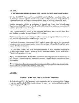 182
ARTICLE 3
As ASEAN takes symbolic step toward unity, Vietnam officials want new labor barriers
Now that the ASEAN Economic Community (AEC) has officially been launched, with the goal
of creating a common regional market where skilled workers can move freely, officials in
Vietnam began to fear that many Vietnamese are not ready for the tough competition ahead.
Speaking at a meeting in Hanoi on Wednesday, Le Quang Trung, Deputy Dhief of Employment
Department under the Ministry of Labor, Invalids and Social Affairs, said the government should
issue new policies to protect local jobs.
Many Vietnamese workers will not be able to compete with foreign peers who have better skills,
once the local job market is opened for all ASEAN citizens.
Vietnam's existing laws require foreigners to have a university degree and be licensed to work
here, but such requirements will not be enough, Trung said.
Even though the prospect of a common ASEAN market is not yet clear and the idea of economic
unity among ten member states remains more or less an idea, officials like Trung believe the
country should come prepared.
Thai Phuc Thanh, Deputy Chief of the ministry's Department of Social Insurance, suggested that
the government should consider setting up barriers such as demanding foreign workers have
Vietnamese language competency.
Deputy Minister Doan Mau Diep said the government can change policies on labor market so
they can give Vietnamese laborers advantages, including a priority access to information about
job vacancies.
(Source: http://www.thanhniennews.com/business/as-asean-takes-symbolic-step-toward-unity-
vietnam-officials-want-new-labor-barriers-58145.html)
ARTICLE 4
Vietnam’s market turns out to be challenging for retailers
On the first days of 2015, the Vietnamese retail market witnessed an uncommon thing: Parkson,
a high-end retail brand which has been in Vietnam for many years, announced the closing of its
biggest shopping mall in Hanoi.
 