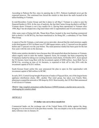 183
According to Parkson Ha Noi, since its opening day in 2011, Parkson Landmark never got the
expected turnover. The continued loss forced the retailer to shut down the stalls located at the
tallest building in Vietnam.
In mid-December, Casino Group said that it plans to sell Big C Vietnam in a plan to ease the
financial burden in 2016. In the eyes of analysts, the fact that Casino Group decided to sell Big C
Vietnam shows Vietnam is not a key market for it. Having been operational in Vietnam since
1998, Big C has developed into a big retail chain with 32 supermarkets and 10 convenience stores.
After some years of being left idle, Thuan Kieu Plaza, located in the most bustling commercial
hub in district 5 in HCM City, has been transferred to An Dong JSC, a subsidiary of Van Thinh
Phat Group.
A report of Savills Vietnam, a real estate service provider, showed that the retail premises supply
in the third quarter of 2015 in Hanoi was 971,000 square meters, up by 2.3 percent over the quarter
before and 17 percent over the year before. The retail premises market has been quiet for the last
four years with the rent on the decrease.
While some retailers decided to leave because they felt unsatisfied about the business in Vietnam,
others eagerly want to enter the market. Japanese Aeon, for example, has been conquering the
Vietnamese market by taking over existing domestic retail chains. In October 2015, Aeon opened
the 9.6 hectare Aeon Long Bien with the investment capital of $200 million. Aeon Binh Tan in
HCM City, covering an area of 4.6 hectares, is expected to kick off in July 2016 with the
investment capital of $128.5 million.
South Korean Emart earlier this year announced the plan to open its first supermarket with
investment capital of $60 million in HCMC.
In early 2015, Central Group bought 49 percent of stakes of Nguyen Kim, one of the largest home
appliance distribution chains. BJC, another Thai retail group, has taken over Family Mart,
planning to expand the network to 300 shops by 2018. Most recently, the US Wal-Mart announced
it will invest in Vietnam.
(Source: http://english.vietnamnet.vn/fms/business/149849/vietnam-s-market-turns-out-to-be-
challenging-for-retailers.html)
ARTICLE 5
US dollar rate cut to three-month low
Commercial banks cut the exchange rate of the United States (US) dollar against the dong,
bringing it to its lowest level in the past three months. This was despite a rise in the central bank's
daily reference rate on January 25.
 