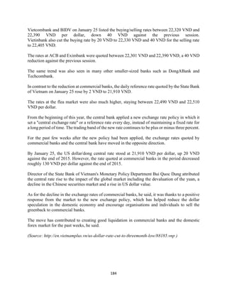 184
Vietcombank and BIDV on January 25 listed the buying/selling rates between 22,320 VND and
22,390 VND per dollar, down 40 VND against the previous session.
Vietinbank also cut the buying rate by 20 VND to 22,330 VND and 40 VND for the selling rate
to 22,405 VND.
The rates at ACB and Eximbank were quoted between 22,301 VND and 22,390 VND, a 40 VND
reduction against the previous session.
The same trend was also seen in many other smaller-sized banks such as DongABank and
Techcombank.
In contrast to the reduction at commercial banks, the daily reference rate quoted by the State Bank
of Vietnam on January 25 rose by 2 VND to 21,910 VND.
The rates at the flea market were also much higher, staying between 22,490 VND and 22,510
VND per dollar.
From the beginning of this year, the central bank applied a new exchange rate policy in which it
set a "central exchange rate" or a reference rate every day, instead of maintaining a fixed rate for
a long period of time. The trading band of the new rate continues to be plus or minus three percent.
For the past few weeks after the new policy had been applied, the exchange rates quoted by
commercial banks and the central bank have moved in the opposite direction.
By January 25, the US dollar/dong central rate stood at 21,910 VND per dollar, up 20 VND
against the end of 2015. However, the rate quoted at commercial banks in the period decreased
roughly 130 VND per dollar against the end of 2015.
Director of the State Bank of Vietnam's Monetary Policy Department Bui Quoc Dung attributed
the central rate rise to the impact of the global market including the devaluation of the yuan, a
decline in the Chinese securities market and a rise in US dollar value.
As for the decline in the exchange rates of commercial banks, he said, it was thanks to a positive
response from the market to the new exchange policy, which has helped reduce the dollar
speculation in the domestic economy and encourage organisations and individuals to sell the
greenback to commercial banks.
The move has contributed to creating good liquidation in commercial banks and the domestic
forex market for the past weeks, he said.
(Source: http://en.vietnamplus.vn/us-dollar-rate-cut-to-threemonth-low/88185.vnp )
 
