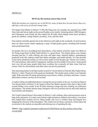 185
ARTICLE 6
HCM city flea markets attract big crowds
While flea markets are relatively new in HCM City, many of them have become busier than ever,
offering a wide array of old and vintage items.
The Saigon Flea Market in District 7's Phu My Hung area, for example, has operated since 2000
from 1pm until late at night on the second Sunday every month. Attracting about 2,000 foreigners
and Vietnamese each month, the flea market has 40 stalls which display home decor products,
goods for children, vintage fashion, jewellery, wine, and fine food.
Flea markets normally operate late in the afternoon until night on the weekends. In each location,
there are about twenty stands supplying a range of high-quality goods, including both hamade
and second hand items.
For people who love secondhand and old products, a flea market owned by singer Cao Minh on
No Trang Long Street in Binh Thanh District is a good choice. The market opens every Sunday
morning and has 12 stalls offering old coins and bank notes, battered lighters, gramophones
produced in the 60s, ashtrays made from bullet cartridges, and mobile phones. It is also possible
to buy items produced recently as well as those made several decades ago. Electric rice cookers,
TV's and antennas, radio and hi-fi equipment, and fans are all available at low prices. Some goods
look very old and many people think them worthless but eventually all these items find new
owners. Parts for old machines and other items can also be purchased.
One interesting market is the Spot market located in Victoria Hotel on Nam Ky Khoi Nghia Street,
District 3, where 70 percent of the goods are handmade. The market opens at 6pm every Saturday
night. With more than 50 stands specialising in accessories, clothes, jewellery and shoes, visitors,
particularly women, can buy all-in-one here.
A market selling secondhand products is among the newest outlets in the city. Located on Nguyen
Van Huong Street in District 2, the Saigon Urban Flea Market operates from 3pm to 9pm on the
second Sunday every month. It has 40 stalls featuring vintage and retro clothing, art collections
and antiques. The market attracts many foreigners who love jewellery and art and crafts made by
local artisans and designers.
The Youth Cultural House's flea market in District 3 sells clothing, shoes and accessories such as
bags, belts and purses. It is open every Sunday night and attracts students and workers. Low prices
have helped these markets survive. Many people who love to window-shop and bargain love
shopping here because of the atmosphere. The vendors do not harass customers, which makes the
excursions to the markets an enjoyable and relaxing way of spending the day.
(Source: http://english.vietnamnet.vn/fms/travel/146434/hcm-city-flea-markets-attract-big-
crowds.html)
 