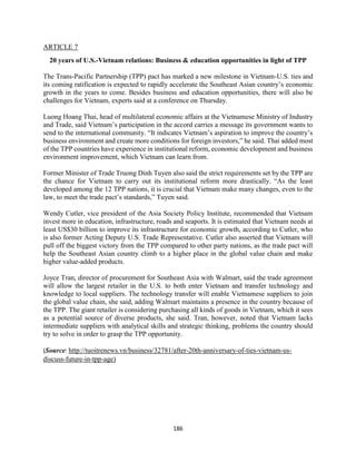 186
ARTICLE 7
20 years of U.S.-Vietnam relations: Business & education opportunities in light of TPP
The Trans-Pacific Partnership (TPP) pact has marked a new milestone in Vietnam-U.S. ties and
its coming ratification is expected to rapidly accelerate the Southeast Asian country’s economic
growth in the years to come. Besides business and education opportunities, there will also be
challenges for Vietnam, experts said at a conference on Thursday.
Luong Hoang Thai, head of multilateral economic affairs at the Vietnamese Ministry of Industry
and Trade, said Vietnam’s participation in the accord carries a message its government wants to
send to the international community. “It indicates Vietnam’s aspiration to improve the country’s
business environment and create more conditions for foreign investors,” he said. Thai added most
of the TPP countries have experience in institutional reform, economic development and business
environment improvement, which Vietnam can learn from.
Former Minister of Trade Truong Dinh Tuyen also said the strict requirements set by the TPP are
the chance for Vietnam to carry out its institutional reform more drastically. “As the least
developed among the 12 TPP nations, it is crucial that Vietnam make many changes, even to the
law, to meet the trade pact’s standards,” Tuyen said.
Wendy Cutler, vice president of the Asia Society Policy Institute, recommended that Vietnam
invest more in education, infrastructure, roads and seaports. It is estimated that Vietnam needs at
least US$30 billion to improve its infrastructure for economic growth, according to Cutler, who
is also former Acting Deputy U.S. Trade Representative. Cutler also asserted that Vietnam will
pull off the biggest victory from the TPP compared to other party nations, as the trade pact will
help the Southeast Asian country climb to a higher place in the global value chain and make
higher value-added products.
Joyce Tran, director of procurement for Southeast Asia with Walmart, said the trade agreement
will allow the largest retailer in the U.S. to both enter Vietnam and transfer technology and
knowledge to local suppliers. The technology transfer will enable Vietnamese suppliers to join
the global value chain, she said, adding Walmart maintains a presence in the country because of
the TPP. The giant retailer is considering purchasing all kinds of goods in Vietnam, which it sees
as a potential source of diverse products, she said. Tran, however, noted that Vietnam lacks
intermediate suppliers with analytical skills and strategic thinking, problems the country should
try to solve in order to grasp the TPP opportunity.
(Source: http://tuoitrenews.vn/business/32781/after-20th-anniversary-of-ties-vietnam-us-
discuss-future-in-tpp-age)
 