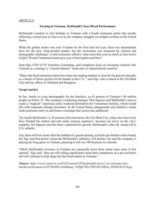 187
ARTICLE 8
Turning in Vietnam, McDonald’s Sees Mixed Performance
McDonald’s marked its first birthday in Vietnam with a fourth restaurant earlier this month,
reflecting a mixed year in Asia even as the company struggles to compete at home in the United
States.
When the golden arches rose over Vietnam for the first time last year, there was international
buzz for the new, long-awaited market, but the excitement was tempered by cultural and
demographic challenges. Could consumers afford a value meal that costs as much as four bowls
of pho? Would Vietnamese tastes give way to beef patties and fries?
Sean Ngo, CEO of VF Franchise Consulting, said companies focus on emerging countries like
Vietnam as a strategy to “counter-balance” weak sales in industrialized countries.
“Many fast-food restaurant chains have been developing markets in Asia for the past two decades
as a means of future growth for the brands in the U.S.,” said Ngo, who is based in Ho Chi Minh
City and has offices in Thailand and Singapore.
Target market
In fact, family is a key demographic for the franchise, as 65 percent of Vietnam’s 90 million
people are below 35. The company’s marketing manager Thai Nguyen said McDonald’s aims to
create a “magical” experience and a weekend destination for Vietnamese families, which would
jibe with corporate strategy elsewhere. In the United States, playgrounds and children’s meals
hook customers early on and foster a nostalgia that carries into adulthood.
The fourth McDonald’s is 30 minutes from downtown Ho Chi Minh City, where fast food rivals
have flooded the market and real estate remains expensive. Incomes are lower on the city’s
outskirts, but Nguyen said that there’s potential for growth. McDonald’s, after all, started off in
U.S. suburbs.
Any chain will lose luster after the hubbub of a grand opening, as locals get familiar with a brand,
but Ngo said that doesn’t mean the McDonald’s influence will decline. He said the company is
playing the long game in Vietnam, planning to roll out 100 locations in a decade.
“While McDonald's revenues in Vietnam are expectedly down from initial sales when it first
opened,” Ngo said, “they are still selling significantly more than competitors on a per unit basis
and will continue to help shape the fast-food market in Vietnam.”
(Source: https://www.voanews.com%2Fcontent%2Fmcdonalds-turns-1-in-vietname-asia-
market-performance%2F2643491.html&usg=AFQjCNEzr59O-6hUZB2m_ZFkSiVEwVv9yg)
 