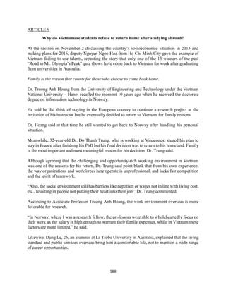 188
ARTICLE 9
Why do Vietnamese students refuse to return home after studying abroad?
At the session on November 2 discussing the country’s socioeconomic situation in 2015 and
making plans for 2016, deputy Nguyen Ngoc Hoa from Ho Chi Minh City gave the example of
Vietnam failing to use talents, repeating the story that only one of the 13 winners of the past
“Road to Mt. Olympia’s Peak" quiz shows have come back to Vietnam for work after graduating
from universities in Australia.
Family is the reason that counts for those who choose to come back home.
Dr. Truong Anh Hoang from the University of Engineering and Technology under the Vietnam
National University – Hanoi recalled the moment 10 years ago when he received the doctorate
degree on information technology in Norway.
He said he did think of staying in the European country to continue a research project at the
invitation of his instructor but he eventually decided to return to Vietnam for family reasons.
Dr. Hoang said at that time he still wanted to get back to Norway after handling his personal
situation.
Meanwhile, 32-year-old Dr. Do Thanh Trung, who is working at Vinaconex, shared his plan to
stay in France after finishing his PhD but his final decision was to return to his homeland. Family
is the most important and most meaningful reason for his decision, Dr. Trung said.
Although agreeing that the challenging and opportunity-rich working environment in Vietnam
was one of the reasons for his return, Dr. Trung said point-blank that from his own experience,
the way organizations and workforces here operate is unprofessional, and lacks fair competition
and the spirit of teamwork.
“Also, the social environment still has barriers like nepotism or wages not in line with living cost,
etc., resulting in people not putting their heart into their job,” Dr. Trung commented.
According to Associate Professor Truong Anh Hoang, the work environment overseas is more
favorable for research.
“In Norway, where I was a research fellow, the professors were able to wholeheartedly focus on
their work as the salary is high enough to warrant their family expenses, while in Vietnam these
factors are more limited,” he said.
Likewise, Dung Le, 26, an alumnus at La Trobe University in Australia, explained that the living
standard and public services overseas bring him a comfortable life, not to mention a wide range
of career opportunities.
 