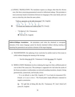 18
c) LITERAL TRANSLATION: The translation requires no changes other than the obvious
ones, like those concerning grammatical concord or inflectional endings. This procedure is
most commonly found in translations between two languages of the same family and even
more so when they also share the same culture.
“I left my spectacles on the table downstairs” (SL: English)
 “J’ai laissé mes lunettes sur la table en bas”(TL: French)
- “Tôi đánh nó” (SL: Vietnamese)
 I hit him (TL: English)
Indirect/Oblique translation:: the procedures used when the structural or conceptual
elements of the source language cannot be directly translated without altering meaning or
upsetting the grammatical and stylistics elements of the target language.
a) TRANSPOSITION: the replacing of one word-class by another (such as from nouns to
verbs) without changing the meaning of the message
- Sau khi chàng trở về (SL: Vietnamese)  after his return (TL: English)
V N
b) MODULATION: Modulation involves rendering the target text from a different point of
view to that of the source text. This technique is supposed to be vital when the results of
the former procedures would produce an awkward-sounding translation, despite it being
grammatically, syntactically, and lexically correct.
- “It is not dificult to show”(SL: English)  “il est facile de desmontrer”(TL:
French) (it is easy to show) – The French prefer simple affirmative statement to
negative construction
Or Tôi nghĩ hắn sẽ không đến đâu (SL: Vietnamese)  I don’t think he’ll
come.(TL: English)
 