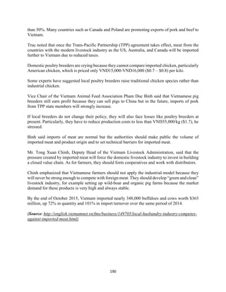 190
than 50%. Many countries such as Canada and Poland are promoting exports of pork and beef to
Vietnam.
Truc noted that once the Trans-Pacific Partnership (TPP) agreement takes effect, meat from the
countries with the modern livestock industry as the US, Australia, and Canada will be imported
further to Vietnam due to reduced taxes.
Domestic poultry breeders are crying because they cannot compare imported chicken, particularly
American chicken, which is priced only VND15,000-VND16,000 ($0.7 – $0.8) per kilo.
Some experts have suggested local poultry breeders raise traditional chicken species rather than
industrial chicken.
Vice Chair of the Vietnam Animal Feed Association Pham Duc Binh said that Vietnamese pig
breeders still earn profit because they can sell pigs to China but in the future, imports of pork
from TPP state members will strongly increase.
If local breeders do not change their policy, they will also face losses like poultry breeders at
present. Particularly, they have to reduce production costs to less than VND35,000/kg ($1.7), he
stressed.
Binh said imports of meat are normal but the authorities should make public the volume of
imported meat and product origin and to set technical barriers for imported meat.
Mr. Tong Xuan Chinh, Deputy Head of the Vietnam Livestock Administration, said that the
pressure created by imported meat will force the domestic livestock industry to invest in building
a closed value chain. As for farmers, they should form cooperatives and work with distributors.
Chinh emphasized that Vietnamese farmers should not apply the industrial-model because they
will never be strong enough to compete with foreign meat. They should develop “green and clean”
livestock industry, for example setting up wild-boar and organic pig farms because the market
demand for these products is very high and always stable.
By the end of October 2015, Vietnam imported nearly 348,000 buffaloes and cows worth $363
million, up 72% in quantity and 101% in import turnover over the same period of 2014.
(Source: http://english.vietnamnet.vn/fms/business/149705/local-husbandry-industry-competes-
against-imported-meat.html)
 