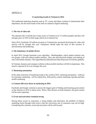 191
ARTICLE 11
11 marketing trends in Vietnam in 2016
The traditional marketing channels such as TV, events and others continue to demonstrate their
importance, but the main trends of the shift are related to digital marketing.
1. The rise of video ads
The channels like YouTube have many users in Vietnam (over 15 million people) and they will
strongly grow in 2016 in both usage and level of interactivity.
Since 2014, Facebook (34 million accounts in Vietnam) has increased advertising for video and
activity will be stronger this year. Enterprises should make the most of this resource in
advertisement and marketing.
2. The dominance of mobile divices
In Apirl 2015, Google launched a new algorithm - Mobilegeddon, which ranked websites into
two groups: with and without mobile interface. They also prioritised the display and ranking of
sites with mobile interface. This algorithm has affected more than 60 percent of websites globally.
In Vietnam, business and company websites without mobile interface will fall in importance. This
trend is expected to be even stronger this year.
3. Marketing automation
In the order of priority of marketing trends in the world in 2016, marketing automation - software
for automatic marketing - will be ranked first, followed by content marketing, big data and then
mobile marketing.
4. Content still a key factor in marketing in 2016
Facebook and Google continue to pursue the biggest goal of finding and honoring good content
on the Internet in 2016 to attract users. When video blooms on both channels, the good content
will be more important.
5. Event and activation remained strong
Having direct access to consumers, a strong display and interaction, the problem of indirect
marketing forms through cyber tools is that the conversion rate of customers may not be high.
Considering this criterion, event and activation will be still favored.
 