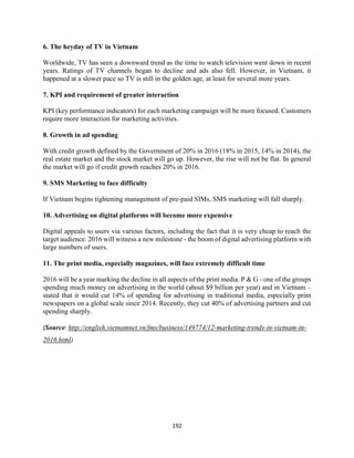 192
6. The heyday of TV in Vietnam
Worldwide, TV has seen a downward trend as the time to watch television went down in recent
years. Ratings of TV channels began to decline and ads also fell. However, in Vietnam, it
happened at a slower pace so TV is still in the golden age, at least for several more years.
7. KPI and requirement of greater interaction
KPI (key performance indicators) for each marketing campaign will be more focused. Customers
require more interaction for marketing activities.
8. Growth in ad spending
With credit growth defined by the Government of 20% in 2016 (18% in 2015, 14% in 2014), the
real estate market and the stock market will go up. However, the rise will not be flat. In general
the market will go if credit growth reaches 20% in 2016.
9. SMS Marketing to face difficulty
If Vietnam begins tightening management of pre-paid SIMs, SMS marketing will fall sharply.
10. Advertising on digital platforms will become more expensive
Digital appeals to users via various factors, including the fact that it is very cheap to reach the
target audience. 2016 will witness a new milestone - the boom of digital advertising platform with
large numbers of users.
11. The print media, especially magazines, will face extremely difficult time
2016 will be a year marking the decline in all aspects of the print media. P & G - one of the groups
spending much money on advertising in the world (about $9 billion per year) and in Vietnam –
stated that it would cut 14% of spending for advertising in traditional media, especially print
newspapers on a global scale since 2014. Recently, they cut 40% of advertising partners and cut
spending sharply.
(Source: http://english.vietnamnet.vn/fms/business/149774/12-marketing-trends-in-vietnam-in-
2016.html)
 