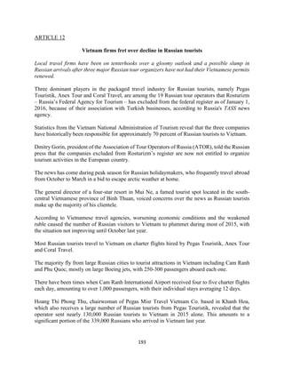 193
ARTICLE 12
Vietnam firms fret over decline in Russian tourists
Local travel firms have been on tenterhooks over a gloomy outlook and a possible slump in
Russian arrivals after three major Russian tour organizers have not had their Vietnamese permits
renewed.
Three dominant players in the packaged travel industry for Russian tourists, namely Pegas
Touristik, Anex Tour and Coral Travel, are among the 19 Russian tour operators that Rosturizm
– Russia’s Federal Agency for Tourism – has excluded from the federal register as of January 1,
2016, because of their association with Turkish businesses, according to Russia's TASS news
agency.
Statistics from the Vietnam National Administration of Tourism reveal that the three companies
have historically been responsible for approximately 70 percent of Russian tourists to Vietnam.
Dmitry Gorin, president of the Association of Tour Operators of Russia (ATOR), told the Russian
press that the companies excluded from Rosturizm’s register are now not entitled to organize
tourism activities in the European country.
The news has come during peak season for Russian holidaymakers, who frequently travel abroad
from October to March in a bid to escape arctic weather at home.
The general director of a four-star resort in Mui Ne, a famed tourist spot located in the south-
central Vietnamese province of Binh Thuan, voiced concerns over the news as Russian tourists
make up the majority of his clientele.
According to Vietnamese travel agencies, worsening economic conditions and the weakened
ruble caused the number of Russian visitors to Vietnam to plummet during most of 2015, with
the situation not improving until October last year.
Most Russian tourists travel to Vietnam on charter flights hired by Pegas Touristik, Anex Tour
and Coral Travel.
The majority fly from large Russian cities to tourist attractions in Vietnam including Cam Ranh
and Phu Quoc, mostly on large Boeing jets, with 250-300 passengers aboard each one.
There have been times when Cam Ranh International Airport received four to five charter flights
each day, amounting to over 1,000 passengers, with their individual stays averaging 12 days.
Hoang Thi Phong Thu, chairwoman of Pegas Misr Travel Vietnam Co. based in Khanh Hoa,
which also receives a large number of Russian tourists from Pegas Touristik, revealed that the
operator sent nearly 130,000 Russian tourists to Vietnam in 2015 alone. This amounts to a
significant portion of the 339,000 Russians who arrived in Vietnam last year.
 