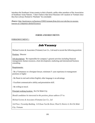 195
introduce the Southeast Asian country to their clientele, unlike other members of the Association
of Southeast Asian Nations. “I don’t believe that fewer Russians will vacation in Vietnam since
they have always flocked to Thailand,” he concluded.
(Source: http://tuoitrenews.vn/business/32683/vietnam-firms-fret-over-decline-in-russian-
tourists-as-companies-denied-licenses)
FORMS AND DOCUMENTS
FORM/DOCUMENT 1
Job Vacancy
Michael Lorenz & Associates (Vietnam) Law Co., Ltd need to recruit the following position:
Position: Director
Job descriptions: Be responsible for company’s general activities including financial
management, human resources, client development, marketing and international business
consulting.
Requirements:
- Be a Vietnamese or a foreigner lawyer, minimum 5- year experience in management
positions or higher
- Be fluent in oral and written English, other language is an advantage.
- Excellent communicative ability and presentation skill.
- Be willing to travel.
Principal working location: Ho Chi Minh City
Should candidates be interested in this position, please address CV to:
Michael Lorenz & Associates (Vietnam) Law Co., Ltd
3rd Floor, Viconship Building, 6-8 Doan Van Bo Street, Ward 9, District 4, Ho Chi Minh
City, Vietnam.
 